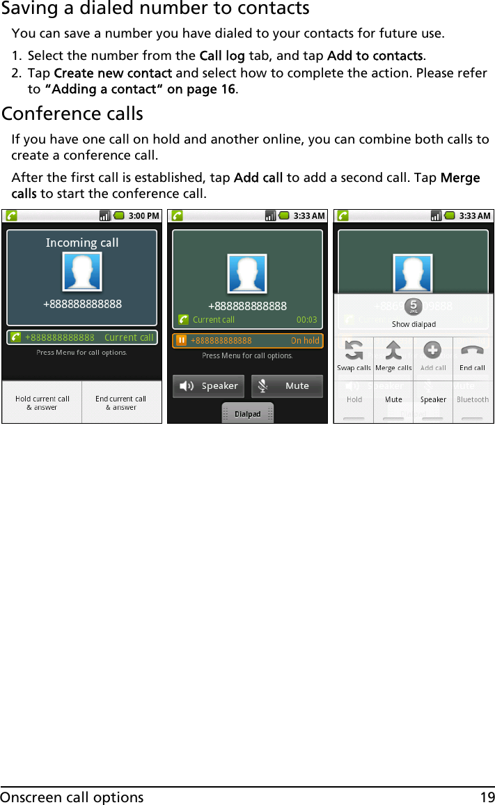 19Onscreen call optionsSaving a dialed number to contactsYou can save a number you have dialed to your contacts for future use.1. Select the number from the Call log tab, and tap Add to contacts.2. Tap Create new contact and select how to complete the action. Please refer to “Adding a contact“ on page 16.Conference callsIf you have one call on hold and another online, you can combine both calls to create a conference call.After the first call is established, tap Add call to add a second call. Tap Merge calls to start the conference call.