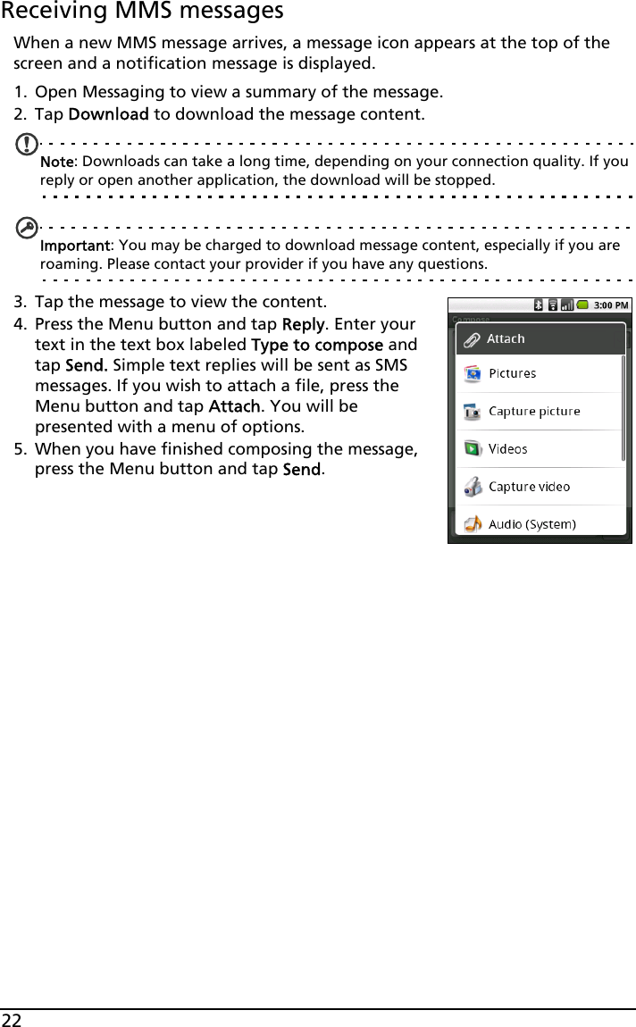 22Receiving MMS messagesWhen a new MMS message arrives, a message icon appears at the top of the screen and a notification message is displayed.1. Open Messaging to view a summary of the message.2. Tap Download to download the message content.Note: Downloads can take a long time, depending on your connection quality. If you reply or open another application, the download will be stopped.Important: You may be charged to download message content, especially if you are roaming. Please contact your provider if you have any questions.3. Tap the message to view the content.4. Press the Menu button and tap Reply. Enter your text in the text box labeled Type to compose and tap Send. Simple text replies will be sent as SMS messages. If you wish to attach a file, press the Menu button and tap Attach. You will be presented with a menu of options.5. When you have finished composing the message, press the Menu button and tap Send.