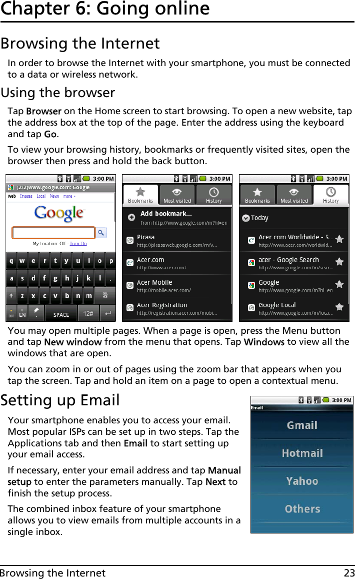 23Browsing the InternetChapter 6: Going onlineBrowsing the InternetIn order to browse the Internet with your smartphone, you must be connected to a data or wireless network.Using the browserTap Browser on the Home screen to start browsing. To open a new website, tap the address box at the top of the page. Enter the address using the keyboard and tap Go.To view your browsing history, bookmarks or frequently visited sites, open the browser then press and hold the back button.You may open multiple pages. When a page is open, press the Menu button and tap New window from the menu that opens. Tap Windows to view all the windows that are open.You can zoom in or out of pages using the zoom bar that appears when you tap the screen. Tap and hold an item on a page to open a contextual menu.Setting up EmailYour smartphone enables you to access your email. Most popular ISPs can be set up in two steps. Tap the Applications tab and then Email to start setting up your email access.If necessary, enter your email address and tap Manual setup to enter the parameters manually. Tap Next to finish the setup process.The combined inbox feature of your smartphone allows you to view emails from multiple accounts in a single inbox.