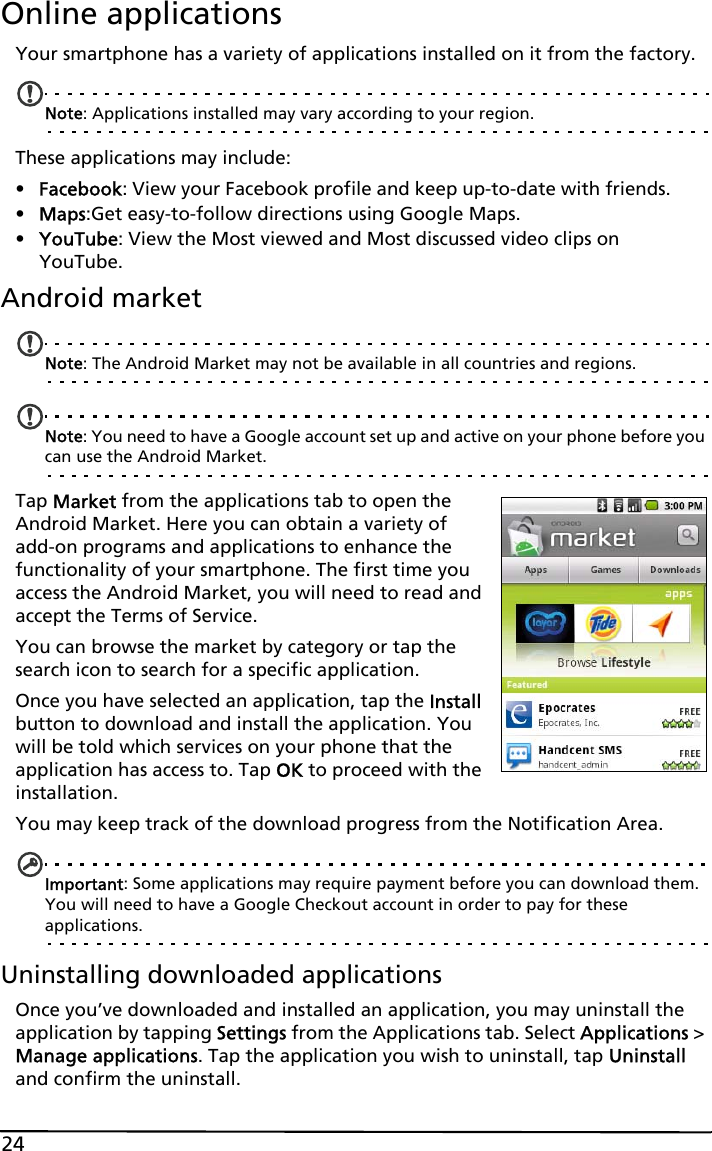 24Online applicationsYour smartphone has a variety of applications installed on it from the factory.Note: Applications installed may vary according to your region.These applications may include:•Facebook: View your Facebook profile and keep up-to-date with friends.•Maps:Get easy-to-follow directions using Google Maps.•YouTube: View the Most viewed and Most discussed video clips on YouTube.Android marketNote: The Android Market may not be available in all countries and regions.Note: You need to have a Google account set up and active on your phone before you can use the Android Market.Tap Market from the applications tab to open the Android Market. Here you can obtain a variety of add-on programs and applications to enhance the functionality of your smartphone. The first time you access the Android Market, you will need to read and accept the Terms of Service.You can browse the market by category or tap the search icon to search for a specific application.Once you have selected an application, tap the Install button to download and install the application. You will be told which services on your phone that the application has access to. Tap OK to proceed with the installation.You may keep track of the download progress from the Notification Area.Important: Some applications may require payment before you can download them. You will need to have a Google Checkout account in order to pay for these applications.Uninstalling downloaded applicationsOnce you’ve downloaded and installed an application, you may uninstall the application by tapping Settings from the Applications tab. Select Applications &gt; Manage applications. Tap the application you wish to uninstall, tap Uninstall and confirm the uninstall.