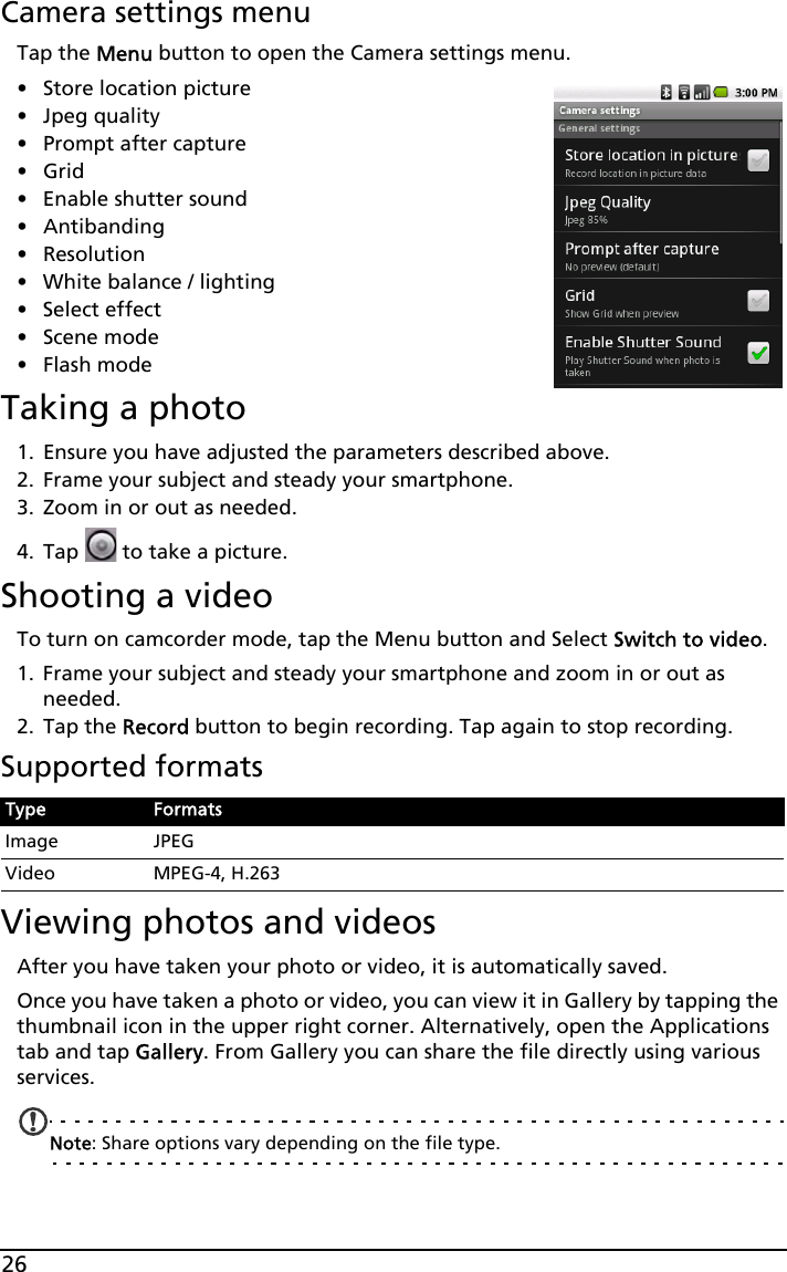 26Camera settings menuTap the Menu button to open the Camera settings menu.•Store location picture• Jpeg quality• Prompt after capture•Grid• Enable shutter sound• Antibanding• Resolution• White balance / lighting• Select effect• Scene mode• Flash modeTaking a photo1. Ensure you have adjusted the parameters described above.2. Frame your subject and steady your smartphone.3. Zoom in or out as needed. 4. Tap   to take a picture.Shooting a videoTo turn on camcorder mode, tap the Menu button and Select Switch to video.1. Frame your subject and steady your smartphone and zoom in or out as needed.2. Tap the Record button to begin recording. Tap again to stop recording.Supported formatsViewing photos and videosAfter you have taken your photo or video, it is automatically saved.Once you have taken a photo or video, you can view it in Gallery by tapping the thumbnail icon in the upper right corner. Alternatively, open the Applications tab and tap Gallery. From Gallery you can share the file directly using various services.Note: Share options vary depending on the file type.Type FormatsImage JPEGVideo MPEG-4, H.263