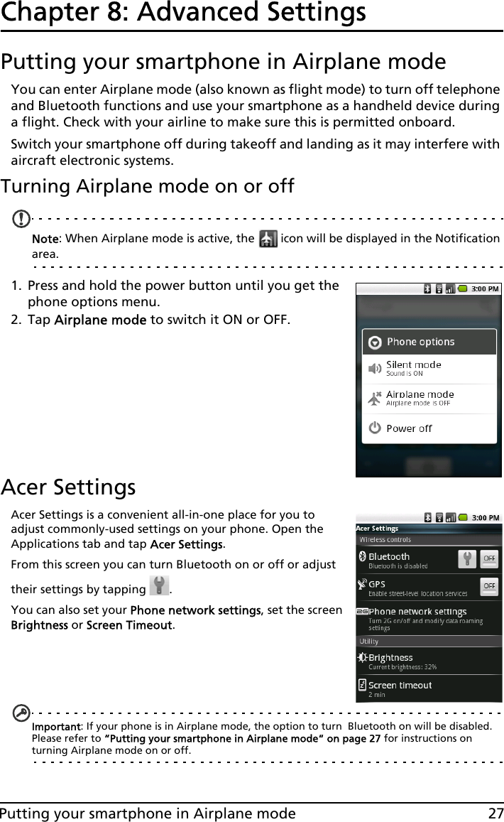 27Putting your smartphone in Airplane modeChapter 8: Advanced SettingsPutting your smartphone in Airplane modeYou can enter Airplane mode (also known as flight mode) to turn off telephone and Bluetooth functions and use your smartphone as a handheld device during a flight. Check with your airline to make sure this is permitted onboard.Switch your smartphone off during takeoff and landing as it may interfere with aircraft electronic systems.Turning Airplane mode on or offNote: When Airplane mode is active, the   icon will be displayed in the Notification area.1. Press and hold the power button until you get the phone options menu.2. Tap Airplane mode to switch it ON or OFF.Acer SettingsAcer Settings is a convenient all-in-one place for you to adjust commonly-used settings on your phone. Open the Applications tab and tap Acer Settings.From this screen you can turn Bluetooth on or off or adjust their settings by tapping  . You can also set your Phone network settings, set the screen Brightness or Screen Timeout.Important: If your phone is in Airplane mode, the option to turn  Bluetooth on will be disabled. Please refer to “Putting your smartphone in Airplane mode“ on page 27 for instructions on turning Airplane mode on or off.