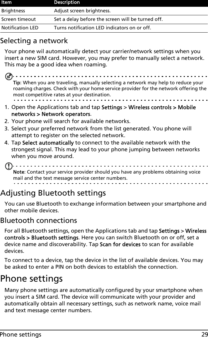 29Phone settingsSelecting a networkYour phone wil automatically detect your carrier/network settings when you insert a new SIM card. However, you may prefer to manually select a network. This may be a good idea when roaming.Tip: When you are traveling, manually selecting a network may help to reduce your roaming charges. Check with your home service provider for the network offering the most competitive rates at your destination.1. Open the Applications tab and tap Settings &gt; Wireless controls &gt; Mobile networks &gt; Network operators.2. Your phone will search for available networks.3. Select your preferred network from the list generated. You phone will attempt to register on the selected network.4. Tap Select automatically to connect to the available network with the strongest signal. This may lead to your phone jumping between networks when you move around.Note: Contact your service provider should you have any problems obtaining voice mail and the text message service center numbers.Adjusting Bluetooth settingsYou can use Bluetooth to exchange information between your smartphone and other mobile devices.Bluetooth connectionsFor all Bluetooth settings, open the Applications tab and tap Settings &gt; Wireless controls &gt; Bluetooth settings. Here you can switch Bluetooth on or off, set a device name and discoverability. Tap Scan for devices to scan for available devices.To connect to a device, tap the device in the list of available devices. You may be asked to enter a PIN on both devices to establish the connection.Phone settingsMany phone settings are automatically configured by your smartphone when you insert a SIM card. The device will communicate with your provider and automatically obtain all necessary settings, such as network name, voice mail and text message center numbers.Brightness Adjust screen brightness.Screen timeout Set a delay before the screen will be turned off.Notification LED Turns notification LED indicators on or off.Item Description