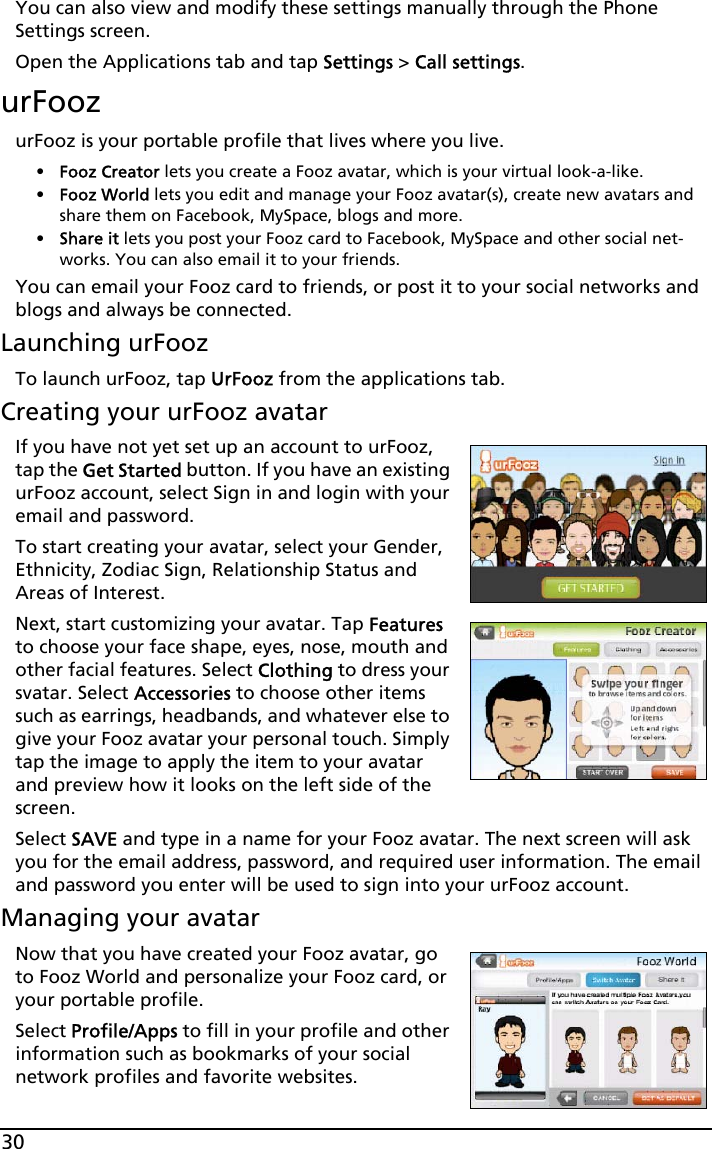 30You can also view and modify these settings manually through the Phone Settings screen.Open the Applications tab and tap Settings &gt; Call settings.urFoozurFooz is your portable profile that lives where you live. •Fooz Creator lets you create a Fooz avatar, which is your virtual look-a-like.•Fooz World lets you edit and manage your Fooz avatar(s), create new avatars and share them on Facebook, MySpace, blogs and more.•Share it lets you post your Fooz card to Facebook, MySpace and other social net-works. You can also email it to your friends.You can email your Fooz card to friends, or post it to your social networks and blogs and always be connected.Launching urFoozTo launch urFooz, tap UrFooz from the applications tab.Creating your urFooz avatarIf you have not yet set up an account to urFooz, tap the Get Started button. If you have an existing urFooz account, select Sign in and login with your email and password.To start creating your avatar, select your Gender, Ethnicity, Zodiac Sign, Relationship Status and Areas of Interest.Next, start customizing your avatar. Tap Features to choose your face shape, eyes, nose, mouth and other facial features. Select Clothing to dress your svatar. Select Accessories to choose other items such as earrings, headbands, and whatever else to give your Fooz avatar your personal touch. Simply tap the image to apply the item to your avatar and preview how it looks on the left side of the screen.Select SAVE and type in a name for your Fooz avatar. The next screen will ask you for the email address, password, and required user information. The email and password you enter will be used to sign into your urFooz account.Managing your avatarNow that you have created your Fooz avatar, go to Fooz World and personalize your Fooz card, or your portable profile.Select Profile/Apps to fill in your profile and other information such as bookmarks of your social network profiles and favorite websites. 