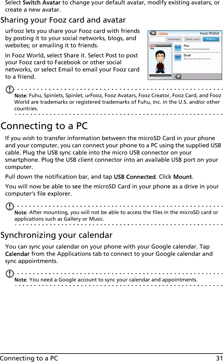 31Connecting to a PCSelect Switch Avatar to change your default avatar, modify existing avatars, or create a new avatar.Sharing your Fooz card and avatarurFooz lets you share your Fooz card with friends by posting it to your social networks, blogs, and websites; or emailing it to friends.In Fooz World, select Share it. Select Post to post your Fooz card to Facebook or other social networks, or select Email to email your Fooz card to a friend.Note: Fuhu, Spinlets, Spinlet, urFooz, Fooz Avatars, Fooz Creator, Fooz Card, and Fooz World are trademarks or registered trademarks of Fuhu, Inc. in the U.S. and/or other countries.Connecting to a PCIf you wish to transfer information between the microSD Card in your phone and your computer, you can connect your phone to a PC using the supplied USB cable. Plug the USB sync cable into the micro USB connector on your smartphone. Plug the USB client connector into an available USB port on your computer.Pull down the notification bar, and tap USB Connected. Click Mount.You will now be able to see the microSD Card in your phone as a drive in your computer’s file explorer.Note: After mounting, you will not be able to access the files in the microSD card or  applications such as Gallery or Music.Synchronizing your calendarYou can sync your calendar on your phone with your Google calendar. Tap Calendar from the Applications tab to connect to your Google calendar and sync appointments.Note: You need a Google account to sync your calendar and appointments.