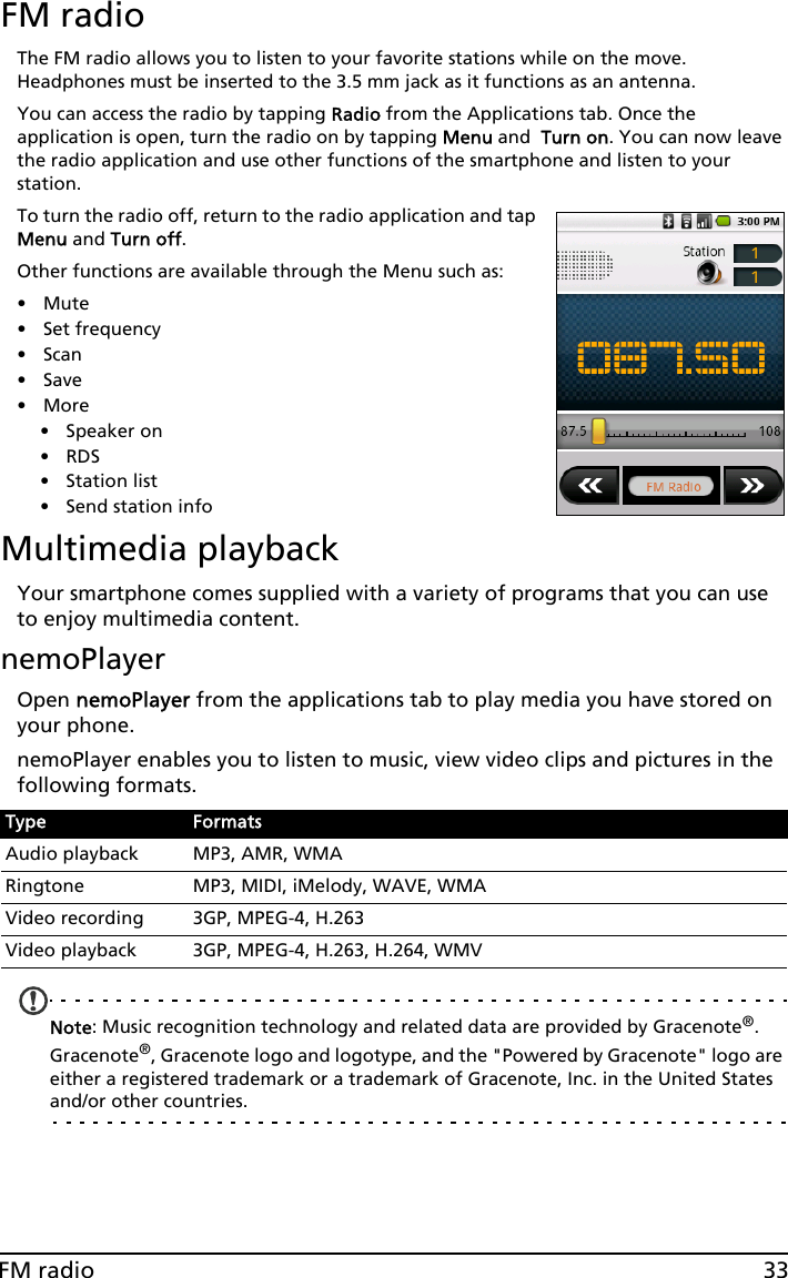 33FM radioFM radioThe FM radio allows you to listen to your favorite stations while on the move. Headphones must be inserted to the 3.5 mm jack as it functions as an antenna.You can access the radio by tapping Radio from the Applications tab. Once the application is open, turn the radio on by tapping Menu and  Turn on. You can now leave the radio application and use other functions of the smartphone and listen to your station.To turn the radio off, return to the radio application and tap Menu and Turn off.Other functions are available through the Menu such as:•Mute• Set frequency•Scan•Save•More• Speaker on•RDS • Station list• Send station infoMultimedia playbackYour smartphone comes supplied with a variety of programs that you can use to enjoy multimedia content.nemoPlayerOpen nemoPlayer from the applications tab to play media you have stored on your phone. nemoPlayer enables you to listen to music, view video clips and pictures in the following formats.Note: Music recognition technology and related data are provided by Gracenote®. Gracenote®, Gracenote logo and logotype, and the &quot;Powered by Gracenote&quot; logo are either a registered trademark or a trademark of Gracenote, Inc. in the United States and/or other countries.Type FormatsAudio playback MP3, AMR, WMARingtone MP3, MIDI, iMelody, WAVE, WMAVideo recording 3GP, MPEG-4, H.263Video playback 3GP, MPEG-4, H.263, H.264, WMV