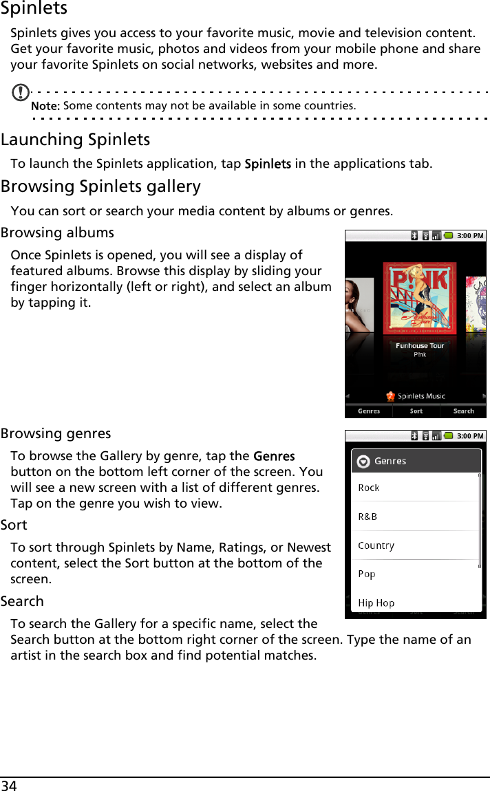 34SpinletsSpinlets gives you access to your favorite music, movie and television content. Get your favorite music, photos and videos from your mobile phone and share your favorite Spinlets on social networks, websites and more. Note: Some contents may not be available in some countries.Launching SpinletsTo launch the Spinlets application, tap Spinlets in the applications tab.Browsing Spinlets galleryYou can sort or search your media content by albums or genres.Browsing albumsOnce Spinlets is opened, you will see a display of featured albums. Browse this display by sliding your finger horizontally (left or right), and select an album by tapping it. Browsing genresTo browse the Gallery by genre, tap the Genres button on the bottom left corner of the screen. You will see a new screen with a list of different genres. Tap on the genre you wish to view.SortTo sort through Spinlets by Name, Ratings, or Newest content, select the Sort button at the bottom of the screen.SearchTo search the Gallery for a specific name, select the Search button at the bottom right corner of the screen. Type the name of an artist in the search box and find potential matches. 