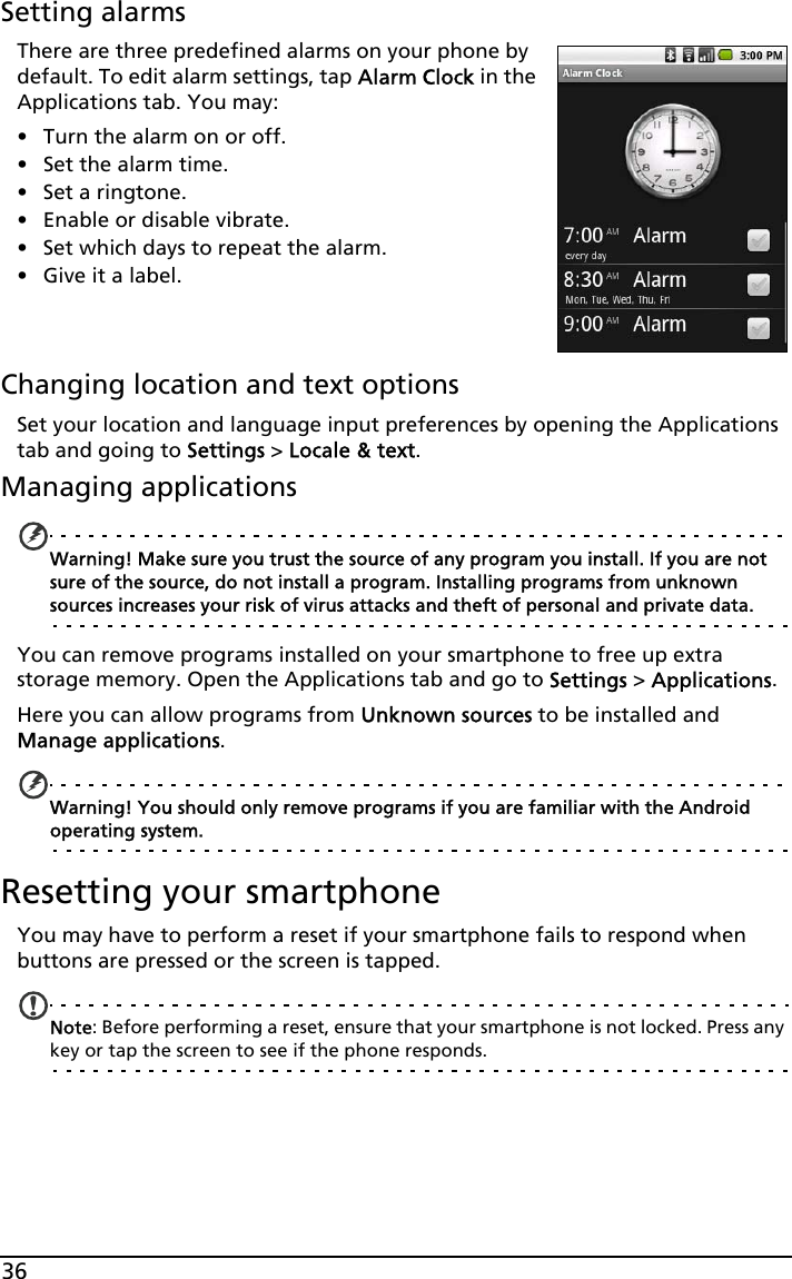 36Setting alarmsThere are three predefined alarms on your phone by default. To edit alarm settings, tap Alarm Clock in the Applications tab. You may:• Turn the alarm on or off.• Set the alarm time.• Set a ringtone.• Enable or disable vibrate.• Set which days to repeat the alarm.• Give it a label.Changing location and text optionsSet your location and language input preferences by opening the Applications tab and going to Settings &gt; Locale &amp; text.Managing applicationsWarning! Make sure you trust the source of any program you install. If you are not sure of the source, do not install a program. Installing programs from unknown sources increases your risk of virus attacks and theft of personal and private data.You can remove programs installed on your smartphone to free up extra storage memory. Open the Applications tab and go to Settings &gt; Applications.Here you can allow programs from Unknown sources to be installed and Manage applications.Warning! You should only remove programs if you are familiar with the Android operating system.Resetting your smartphoneYou may have to perform a reset if your smartphone fails to respond when buttons are pressed or the screen is tapped.Note: Before performing a reset, ensure that your smartphone is not locked. Press any key or tap the screen to see if the phone responds.