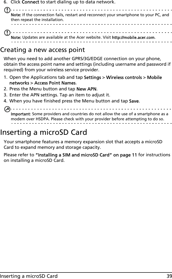 39Inserting a microSD Card6.  Click Connect to start dialing up to data network.Note: If the connection fails, restart and reconnect your smartphone to your PC, and then repeat the installation. Note: Updates are available at the Acer website. Visit http://mobile.acer.com.Creating a new access pointWhen you need to add another GPRS/3G/EDGE connection on your phone, obtain the access point name and settings (including username and password if required) from your wireless service provider.1. Open the Applications tab and tap Settings &gt; Wireless controls &gt; Mobile networks &gt; Access Point Names.2. Press the Menu button and tap New APN.3. Enter the APN settings. Tap an item to adjust it.4. When you have finished press the Menu button and tap Save.Important: Some providers and countries do not allow the use of a smartphone as a modem over HSDPA. Please check with your provider before attempting to do so.Inserting a microSD CardYour smartphone features a memory expansion slot that accepts a microSD Card to expand memory and storage capacity.Please refer to “Installing a SIM and microSD Card“ on page 11 for instructions on installing a microSD Card.