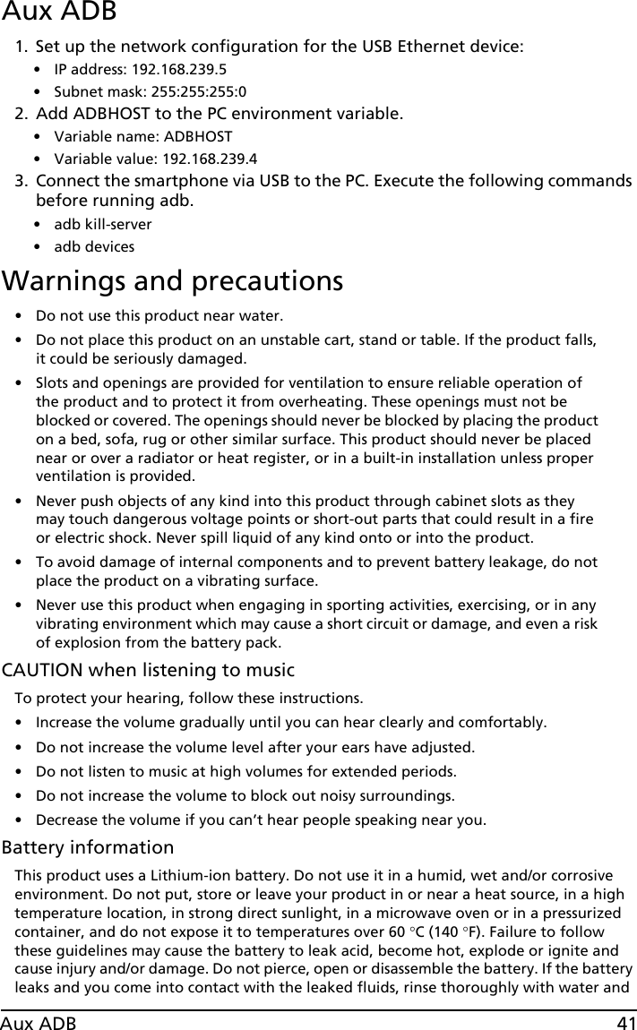 41Aux ADBAux ADB1. Set up the network configuration for the USB Ethernet device: • IP address: 192.168.239.5 • Subnet mask: 255:255:255:02. Add ADBHOST to the PC environment variable. • Variable name: ADBHOST • Variable value: 192.168.239.43. Connect the smartphone via USB to the PC. Execute the following commands before running adb.• adb kill-server• adb devicesWarnings and precautions• Do not use this product near water.• Do not place this product on an unstable cart, stand or table. If the product falls, it could be seriously damaged.• Slots and openings are provided for ventilation to ensure reliable operation of the product and to protect it from overheating. These openings must not be blocked or covered. The openings should never be blocked by placing the product on a bed, sofa, rug or other similar surface. This product should never be placed near or over a radiator or heat register, or in a built-in installation unless proper ventilation is provided.• Never push objects of any kind into this product through cabinet slots as they may touch dangerous voltage points or short-out parts that could result in a fire or electric shock. Never spill liquid of any kind onto or into the product.• To avoid damage of internal components and to prevent battery leakage, do not place the product on a vibrating surface.• Never use this product when engaging in sporting activities, exercising, or in any vibrating environment which may cause a short circuit or damage, and even a risk of explosion from the battery pack.CAUTION when listening to musicTo protect your hearing, follow these instructions.• Increase the volume gradually until you can hear clearly and comfortably.• Do not increase the volume level after your ears have adjusted.• Do not listen to music at high volumes for extended periods.• Do not increase the volume to block out noisy surroundings.• Decrease the volume if you can’t hear people speaking near you.Battery informationThis product uses a Lithium-ion battery. Do not use it in a humid, wet and/or corrosive environment. Do not put, store or leave your product in or near a heat source, in a high temperature location, in strong direct sunlight, in a microwave oven or in a pressurized container, and do not expose it to temperatures over 60 °C (140 °F). Failure to follow these guidelines may cause the battery to leak acid, become hot, explode or ignite and cause injury and/or damage. Do not pierce, open or disassemble the battery. If the battery leaks and you come into contact with the leaked fluids, rinse thoroughly with water and 