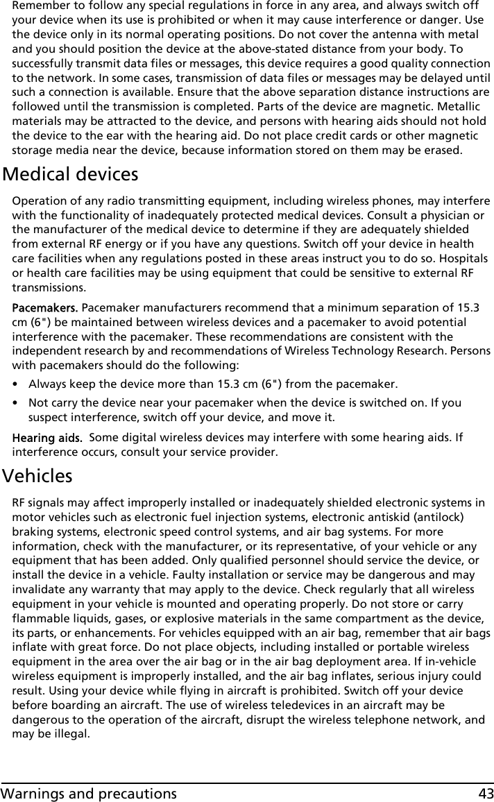 43Warnings and precautionsRemember to follow any special regulations in force in any area, and always switch off your device when its use is prohibited or when it may cause interference or danger. Use the device only in its normal operating positions. Do not cover the antenna with metal and you should position the device at the above-stated distance from your body. To successfully transmit data files or messages, this device requires a good quality connection to the network. In some cases, transmission of data files or messages may be delayed until such a connection is available. Ensure that the above separation distance instructions are followed until the transmission is completed. Parts of the device are magnetic. Metallic materials may be attracted to the device, and persons with hearing aids should not hold the device to the ear with the hearing aid. Do not place credit cards or other magnetic storage media near the device, because information stored on them may be erased.Medical devicesOperation of any radio transmitting equipment, including wireless phones, may interfere with the functionality of inadequately protected medical devices. Consult a physician or the manufacturer of the medical device to determine if they are adequately shielded from external RF energy or if you have any questions. Switch off your device in health care facilities when any regulations posted in these areas instruct you to do so. Hospitals or health care facilities may be using equipment that could be sensitive to external RF transmissions.Pacemakers. Pacemaker manufacturers recommend that a minimum separation of 15.3 cm (6&quot;) be maintained between wireless devices and a pacemaker to avoid potential interference with the pacemaker. These recommendations are consistent with the independent research by and recommendations of Wireless Technology Research. Persons with pacemakers should do the following:• Always keep the device more than 15.3 cm (6&quot;) from the pacemaker.• Not carry the device near your pacemaker when the device is switched on. If you suspect interference, switch off your device, and move it.Hearing aids.  Some digital wireless devices may interfere with some hearing aids. If interference occurs, consult your service provider.VehiclesRF signals may affect improperly installed or inadequately shielded electronic systems in motor vehicles such as electronic fuel injection systems, electronic antiskid (antilock) braking systems, electronic speed control systems, and air bag systems. For more information, check with the manufacturer, or its representative, of your vehicle or any equipment that has been added. Only qualified personnel should service the device, or install the device in a vehicle. Faulty installation or service may be dangerous and may invalidate any warranty that may apply to the device. Check regularly that all wireless equipment in your vehicle is mounted and operating properly. Do not store or carry flammable liquids, gases, or explosive materials in the same compartment as the device, its parts, or enhancements. For vehicles equipped with an air bag, remember that air bags inflate with great force. Do not place objects, including installed or portable wireless equipment in the area over the air bag or in the air bag deployment area. If in-vehicle wireless equipment is improperly installed, and the air bag inflates, serious injury could result. Using your device while flying in aircraft is prohibited. Switch off your device before boarding an aircraft. The use of wireless teledevices in an aircraft may be dangerous to the operation of the aircraft, disrupt the wireless telephone network, and may be illegal.