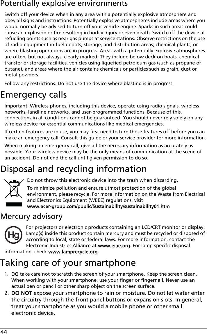 44Potentially explosive environmentsSwitch off your device when in any area with a potentially explosive atmosphere and obey all signs and instructions. Potentially explosive atmospheres include areas where you would normally be advised to turn off your vehicle engine. Sparks in such areas could cause an explosion or fire resulting in bodily injury or even death. Switch off the device at refueling points such as near gas pumps at service stations. Observe restrictions on the use of radio equipment in fuel depots, storage, and distribution areas; chemical plants; or where blasting operations are in progress. Areas with a potentially explosive atmospheres are often, but not always, clearly marked. They include below deck on boats, chemical transfer or storage facilities, vehicles using liquefied petroleum gas (such as propane or butane), and areas where the air contains chemicals or particles such as grain, dust or metal powders. Follow any restrictions. Do not use the device where blasting is in progress.Emergency callsImportant: Wireless phones, including this device, operate using radio signals, wireless networks, landline networks, and user-programmed functions. Because of this, connections in all conditions cannot be guaranteed. You should never rely solely on any wireless device for essential communications like medical emergencies.If certain features are in use, you may first need to turn those features off before you can make an emergency call. Consult this guide or your service provider for more information.When making an emergency call, give all the necessary information as accurately as possible. Your wireless device may be the only means of communication at the scene of an accident. Do not end the call until given permission to do so.Disposal and recycling informationDo not throw this electronic device into the trash when discarding. To minimize pollution and ensure utmost protection of the global environment, please recycle. For more information on the Waste from Electrical and Electronics Equipment (WEEE) regulations, visit  www.acer-group.com/public/Sustainability/sustainability01.htmMercury advisoryFor projectors or electronic products containing an LCD/CRT monitor or display: Lamp(s) inside this product contain mercury and must be recycled or disposed of according to local, state or federal laws. For more information, contact the Electronic Industries Alliance at www.eiae.org. For lamp-specific disposal information, check www.lamprecycle.org.Taking care of your smartphone1. DO take care not to scratch the screen of your smartphone. Keep the screen clean. When working with your smartphone, use your finger or fingernail. Never use an actual pen or pencil or other sharp object on the screen surface.2. DO NOT expose your smartphone to rain or moisture. Do not let water enter the circuitry through the front panel buttons or expansion slots. In general, treat your smartphone as you would a mobile phone or other small electronic device.