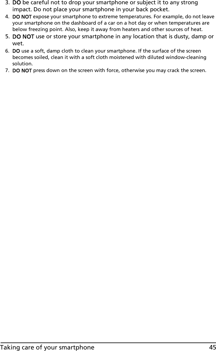45Taking care of your smartphone3. DO be careful not to drop your smartphone or subject it to any strong impact. Do not place your smartphone in your back pocket.4. DO NOT expose your smartphone to extreme temperatures. For example, do not leave your smartphone on the dashboard of a car on a hot day or when temperatures are below freezing point. Also, keep it away from heaters and other sources of heat.5. DO NOT use or store your smartphone in any location that is dusty, damp or wet.6. DO use a soft, damp cloth to clean your smartphone. If the surface of the screen becomes soiled, clean it with a soft cloth moistened with diluted window-cleaning solution.7. DO NOT press down on the screen with force, otherwise you may crack the screen.