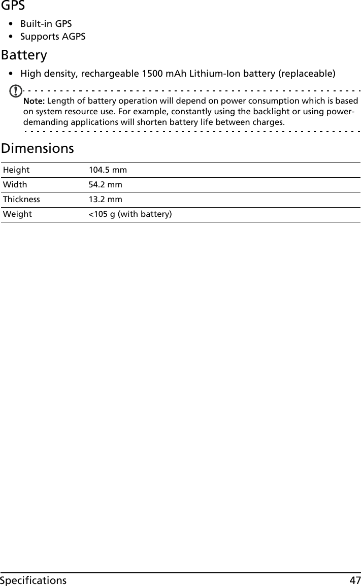 47SpecificationsGPS•Built-in GPS• Supports AGPS  Battery• High density, rechargeable 1500 mAh Lithium-Ion battery (replaceable)Note: Length of battery operation will depend on power consumption which is based on system resource use. For example, constantly using the backlight or using power-demanding applications will shorten battery life between charges.DimensionsHeight 104.5 mmWidth 54.2 mmThickness 13.2 mmWeight &lt;105 g (with battery)