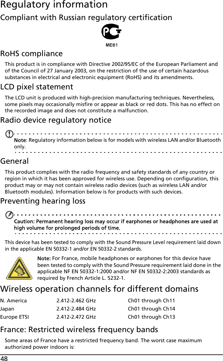 48Regulatory informationCompliant with Russian regulatory certificationRoHS complianceThis product is in compliance with Directive 2002/95/EC of the European Parliament and of the Council of 27 January 2003, on the restriction of the use of certain hazardous substances in electrical and electronic equipment (RoHS) and its amendments.LCD pixel statementThe LCD unit is produced with high-precision manufacturing techniques. Nevertheless, some pixels may occasionally misfire or appear as black or red dots. This has no effect on the recorded image and does not constitute a malfunction.Radio device regulatory noticeNote: Regulatory information below is for models with wireless LAN and/or Bluetooth only.GeneralThis product complies with the radio frequency and safety standards of any country or region in which it has been approved for wireless use. Depending on configuration, this product may or may not contain wireless radio devices (such as wireless LAN and/or Bluetooth modules). Information below is for products with such devices.Preventing hearing lossCaution: Permanent hearing loss may occur if earphones or headphones are used at high volume for prolonged periods of time.This device has been tested to comply with the Sound Pressure Level requirement laid down in the applicable EN 50332-1 and/or EN 50332-2 standards. Note: For France, mobile headphones or earphones for this device have been tested to comply with the Sound Pressure requirement laid done in the applicable NF EN 50332-1:2000 and/or NF EN 50332-2:2003 standards as required by French Article L. 5232-1.Wireless operation channels for different domainsFrance: Restricted wireless frequency bandsSome areas of France have a restricted frequency band. The worst case maximum authorized power indoors is:N. America 2.412-2.462 GHz Ch01 through Ch11Japan 2.412-2.484 GHz Ch01 through Ch14Europe ETSI 2.412-2.472 GHz Ch01 through Ch13