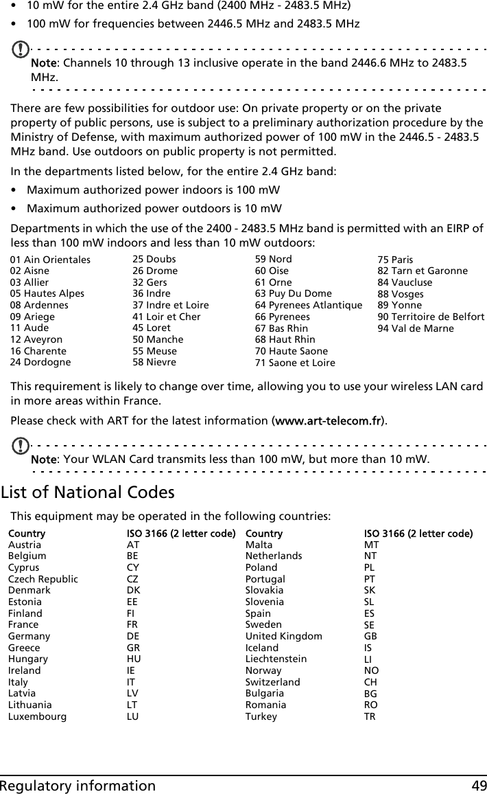 49Regulatory information• 10 mW for the entire 2.4 GHz band (2400 MHz - 2483.5 MHz)• 100 mW for frequencies between 2446.5 MHz and 2483.5 MHzNote: Channels 10 through 13 inclusive operate in the band 2446.6 MHz to 2483.5 MHz.There are few possibilities for outdoor use: On private property or on the private property of public persons, use is subject to a preliminary authorization procedure by the Ministry of Defense, with maximum authorized power of 100 mW in the 2446.5 - 2483.5 MHz band. Use outdoors on public property is not permitted.In the departments listed below, for the entire 2.4 GHz band:• Maximum authorized power indoors is 100 mW• Maximum authorized power outdoors is 10 mWDepartments in which the use of the 2400 - 2483.5 MHz band is permitted with an EIRP of less than 100 mW indoors and less than 10 mW outdoors:This requirement is likely to change over time, allowing you to use your wireless LAN card in more areas within France. Please check with ART for the latest information (www.art-telecom.fr).Note: Your WLAN Card transmits less than 100 mW, but more than 10 mW.List of National CodesThis equipment may be operated in the following countries:CountryAustriaBelgiumCyprusCzech RepublicDenmarkEstoniaFinlandFranceGermanyGreeceHungaryIrelandItalyLatviaLithuaniaLuxembourgISO 3166 (2 letter code)ATBECYCZDKEEFIFRDEGRHUIEITLVLTLUCountryMaltaNetherlandsPolandPortugalSlovakiaSloveniaSpainSwedenUnited KingdomIcelandLiechtensteinNorwaySwitzerlandBulgariaRomaniaTurkeyISO 3166 (2 letter code)MTNTPLPTSKSLESSEGBISLINOCHBGROTR01 Ain Orientales02 Aisne03 Allier05 Hautes Alpes08 Ardennes09 Ariege11 Aude12 Aveyron16 Charente24 Dordogne25 Doubs26 Drome32 Gers36 Indre37 Indre et Loire41 Loir et Cher45 Loret50 Manche55 Meuse58 Nievre59 Nord60 Oise61 Orne63 Puy Du Dome64 Pyrenees Atlantique66 Pyrenees67 Bas Rhin68 Haut Rhin70 Haute Saone71 Saone et Loire75 Paris82 Tarn et Garonne84 Vaucluse88 Vosges89 Yonne90 Territoire de Belfort94 Val de Marne