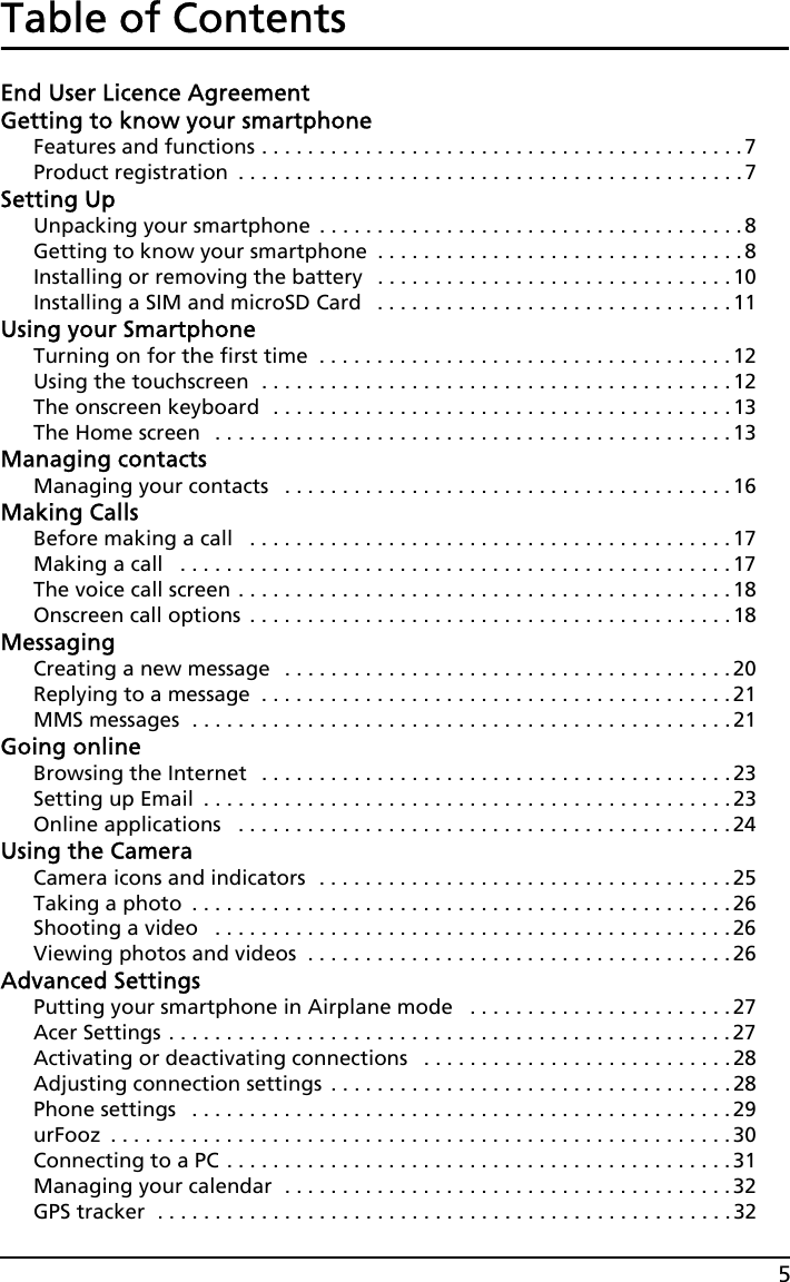 5Table of ContentsEnd User Licence AgreementGetting to know your smartphoneFeatures and functions . . . . . . . . . . . . . . . . . . . . . . . . . . . . . . . . . . . . . . . . . .7Product registration  . . . . . . . . . . . . . . . . . . . . . . . . . . . . . . . . . . . . . . . . . . . . 7Setting UpUnpacking your smartphone  . . . . . . . . . . . . . . . . . . . . . . . . . . . . . . . . . . . . . 8Getting to know your smartphone  . . . . . . . . . . . . . . . . . . . . . . . . . . . . . . . .8Installing or removing the battery   . . . . . . . . . . . . . . . . . . . . . . . . . . . . . . . 10Installing a SIM and microSD Card   . . . . . . . . . . . . . . . . . . . . . . . . . . . . . . . 11Using your SmartphoneTurning on for the first time  . . . . . . . . . . . . . . . . . . . . . . . . . . . . . . . . . . . .12Using the touchscreen  . . . . . . . . . . . . . . . . . . . . . . . . . . . . . . . . . . . . . . . . .12The onscreen keyboard  . . . . . . . . . . . . . . . . . . . . . . . . . . . . . . . . . . . . . . . .13The Home screen   . . . . . . . . . . . . . . . . . . . . . . . . . . . . . . . . . . . . . . . . . . . . . 13Managing contactsManaging your contacts   . . . . . . . . . . . . . . . . . . . . . . . . . . . . . . . . . . . . . . . 16Making CallsBefore making a call   . . . . . . . . . . . . . . . . . . . . . . . . . . . . . . . . . . . . . . . . . .17Making a call   . . . . . . . . . . . . . . . . . . . . . . . . . . . . . . . . . . . . . . . . . . . . . . . .17The voice call screen . . . . . . . . . . . . . . . . . . . . . . . . . . . . . . . . . . . . . . . . . . .18Onscreen call options  . . . . . . . . . . . . . . . . . . . . . . . . . . . . . . . . . . . . . . . . . .18MessagingCreating a new message   . . . . . . . . . . . . . . . . . . . . . . . . . . . . . . . . . . . . . . . 20Replying to a message  . . . . . . . . . . . . . . . . . . . . . . . . . . . . . . . . . . . . . . . . .21MMS messages  . . . . . . . . . . . . . . . . . . . . . . . . . . . . . . . . . . . . . . . . . . . . . . .21Going onlineBrowsing the Internet   . . . . . . . . . . . . . . . . . . . . . . . . . . . . . . . . . . . . . . . . .23Setting up Email  . . . . . . . . . . . . . . . . . . . . . . . . . . . . . . . . . . . . . . . . . . . . . . 23Online applications   . . . . . . . . . . . . . . . . . . . . . . . . . . . . . . . . . . . . . . . . . . . 24Using the CameraCamera icons and indicators  . . . . . . . . . . . . . . . . . . . . . . . . . . . . . . . . . . . . 25Taking a photo  . . . . . . . . . . . . . . . . . . . . . . . . . . . . . . . . . . . . . . . . . . . . . . .26Shooting a video   . . . . . . . . . . . . . . . . . . . . . . . . . . . . . . . . . . . . . . . . . . . . .26Viewing photos and videos  . . . . . . . . . . . . . . . . . . . . . . . . . . . . . . . . . . . . . 26Advanced SettingsPutting your smartphone in Airplane mode   . . . . . . . . . . . . . . . . . . . . . . .27Acer Settings . . . . . . . . . . . . . . . . . . . . . . . . . . . . . . . . . . . . . . . . . . . . . . . . . 27Activating or deactivating connections   . . . . . . . . . . . . . . . . . . . . . . . . . . . 28Adjusting connection settings  . . . . . . . . . . . . . . . . . . . . . . . . . . . . . . . . . . .28Phone settings   . . . . . . . . . . . . . . . . . . . . . . . . . . . . . . . . . . . . . . . . . . . . . . .29urFooz  . . . . . . . . . . . . . . . . . . . . . . . . . . . . . . . . . . . . . . . . . . . . . . . . . . . . . .30Connecting to a PC . . . . . . . . . . . . . . . . . . . . . . . . . . . . . . . . . . . . . . . . . . . .31Managing your calendar  . . . . . . . . . . . . . . . . . . . . . . . . . . . . . . . . . . . . . . . 32GPS tracker  . . . . . . . . . . . . . . . . . . . . . . . . . . . . . . . . . . . . . . . . . . . . . . . . . . 32