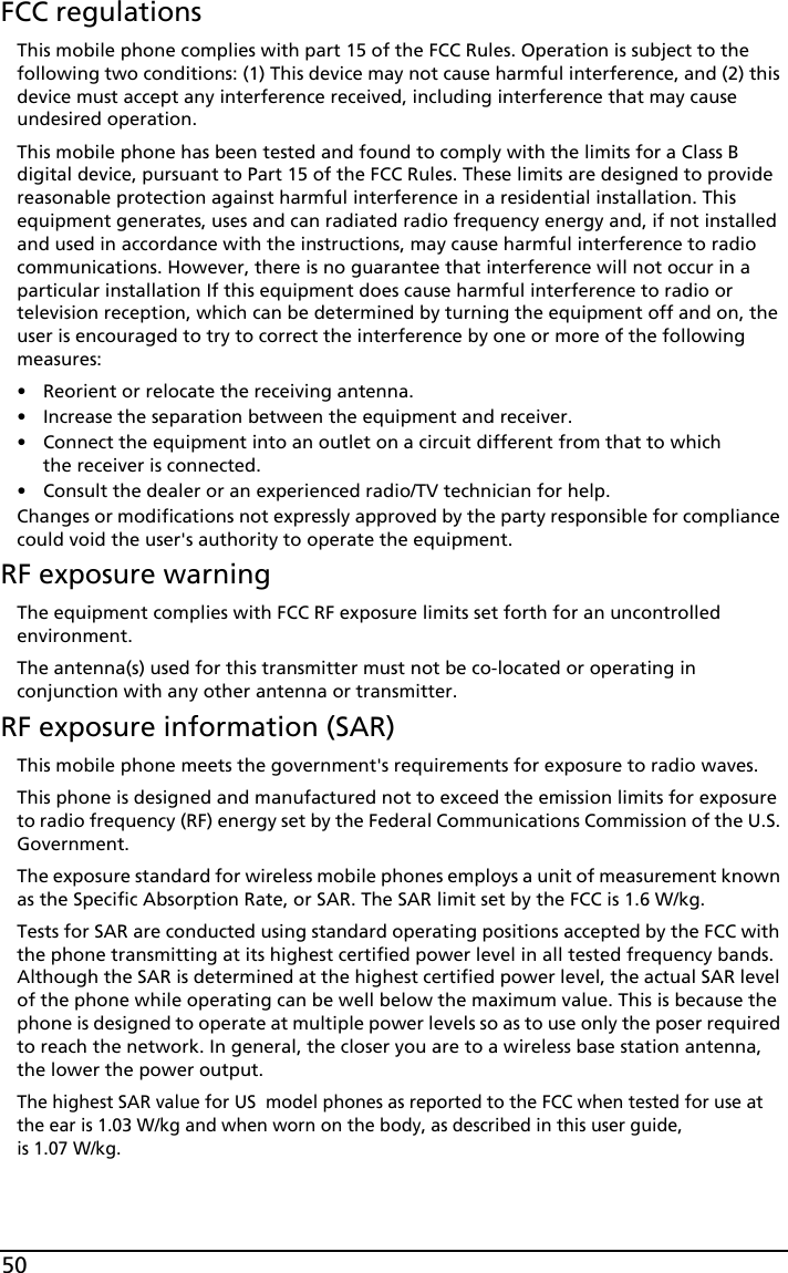 50FCC regulationsThis mobile phone complies with part 15 of the FCC Rules. Operation is subject to the following two conditions: (1) This device may not cause harmful interference, and (2) this device must accept any interference received, including interference that may cause undesired operation.This mobile phone has been tested and found to comply with the limits for a Class B digital device, pursuant to Part 15 of the FCC Rules. These limits are designed to provide reasonable protection against harmful interference in a residential installation. This equipment generates, uses and can radiated radio frequency energy and, if not installed and used in accordance with the instructions, may cause harmful interference to radio communications. However, there is no guarantee that interference will not occur in a particular installation If this equipment does cause harmful interference to radio or television reception, which can be determined by turning the equipment off and on, the user is encouraged to try to correct the interference by one or more of the following measures:• Reorient or relocate the receiving antenna.• Increase the separation between the equipment and receiver.• Connect the equipment into an outlet on a circuit different from that to which the receiver is connected.• Consult the dealer or an experienced radio/TV technician for help.Changes or modifications not expressly approved by the party responsible for compliance could void the user&apos;s authority to operate the equipment.RF exposure warningThe equipment complies with FCC RF exposure limits set forth for an uncontrolled environment.The antenna(s) used for this transmitter must not be co-located or operating in conjunction with any other antenna or transmitter.RF exposure information (SAR)This mobile phone meets the government&apos;s requirements for exposure to radio waves.This phone is designed and manufactured not to exceed the emission limits for exposure to radio frequency (RF) energy set by the Federal Communications Commission of the U.S. Government. The exposure standard for wireless mobile phones employs a unit of measurement known as the Specific Absorption Rate, or SAR. The SAR limit set by the FCC is 1.6 W/kg.Tests for SAR are conducted using standard operating positions accepted by the FCC with the phone transmitting at its highest certified power level in all tested frequency bands. Although the SAR is determined at the highest certified power level, the actual SAR level of the phone while operating can be well below the maximum value. This is because the phone is designed to operate at multiple power levels so as to use only the poser required to reach the network. In general, the closer you are to a wireless base station antenna, the lower the power output.The highest SAR value for US  model phones as reported to the FCC when tested for use at the ear is 1.03 W/kg and when worn on the body, as described in this user guide,  is 1.07 W/kg.