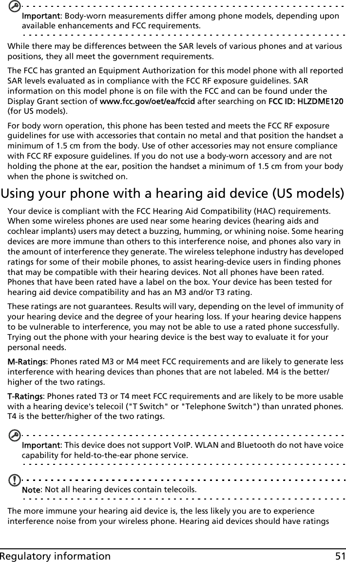 51Regulatory informationImportant: Body-worn measurements differ among phone models, depending upon available enhancements and FCC requirements.While there may be differences between the SAR levels of various phones and at various positions, they all meet the government requirements.The FCC has granted an Equipment Authorization for this model phone with all reported SAR levels evaluated as in compliance with the FCC RF exposure guidelines. SAR information on this model phone is on file with the FCC and can be found under the Display Grant section of www.fcc.gov/oet/ea/fccid after searching on FCC ID: HLZDME120 (for US models).For body worn operation, this phone has been tested and meets the FCC RF exposure guidelines for use with accessories that contain no metal and that position the handset a minimum of 1.5 cm from the body. Use of other accessories may not ensure compliance with FCC RF exposure guidelines. If you do not use a body-worn accessory and are not holding the phone at the ear, position the handset a minimum of 1.5 cm from your body when the phone is switched on.Using your phone with a hearing aid device (US models)Your device is compliant with the FCC Hearing Aid Compatibility (HAC) requirements. When some wireless phones are used near some hearing devices (hearing aids and cochlear implants) users may detect a buzzing, humming, or whining noise. Some hearing devices are more immune than others to this interference noise, and phones also vary in the amount of interference they generate. The wireless telephone industry has developed ratings for some of their mobile phones, to assist hearing-device users in finding phones that may be compatible with their hearing devices. Not all phones have been rated. Phones that have been rated have a label on the box. Your device has been tested for hearing aid device compatibility and has an M3 and/or T3 rating.These ratings are not guarantees. Results will vary, depending on the level of immunity of your hearing device and the degree of your hearing loss. If your hearing device happens to be vulnerable to interference, you may not be able to use a rated phone successfully. Trying out the phone with your hearing device is the best way to evaluate it for your personal needs. M-Ratings: Phones rated M3 or M4 meet FCC requirements and are likely to generate less interference with hearing devices than phones that are not labeled. M4 is the better/higher of the two ratings.T-Ratings: Phones rated T3 or T4 meet FCC requirements and are likely to be more usable with a hearing device&apos;s telecoil (&quot;T Switch&quot; or &quot;Telephone Switch&quot;) than unrated phones. T4 is the better/higher of the two ratings.Important: This device does not support VoIP. WLAN and Bluetooth do not have voice capability for held-to-the-ear phone service.Note: Not all hearing devices contain telecoils.The more immune your hearing aid device is, the less likely you are to experience interference noise from your wireless phone. Hearing aid devices should have ratings 