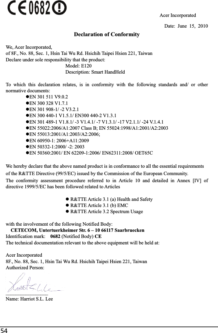 54                                     Acer Incorporated Date: June 15, 2010 Declaration of Conformity We, Acer Incorporated, of 8F., No. 88, Sec. 1, Hsin Tai Wu Rd. Hsichih Taipei Hsien 221, Taiwan Declare under sole responsibility that the product:       Model: E120       Description: Smart HandHeld To which this declaration relates, is in conformity with the following standards and/ or other normative documents: zEN 301 511 V9.0.2 zEN 300 328 V1.7.1 zEN 301 908-1/ -2 V3.2.1 zEN 300 440-1 V1.5.1/ EN300 440-2 V1.3.1 zEN 301 489-1 V1.8.1/ -3 V1.4.1/ -7 V1.3.1/ -17 V2.1.1/ -24 V.1.4.1 zEN 55022:2006/A1:2007 Class B; EN 55024:1998/A1:2001/A2:2003 zEN 55013:2001/A1:2003/A2:2006;   zEN 60950-1: 2006+A11:2009 zEN 50332-1:2000/ -2: 2003 zEN 50360:2001/ EN 62209-1:2006/ EN62311:2008/ OET65C We hereby declare that the above named product is in conformance to all the essential requirements of the R&amp;TTE Directive (99/5/EC) issued by the Commission of the European Community. The conformity assessment procedure referred to in Article 10 and detailed in Annex [IV] of directive 1999/5/EC has been followed related to Articles z R&amp;TTE Article 3.1 (a) Health and Safety z R&amp;TTE Article 3.1 (b) EMC z R&amp;TTE Article 3.2 Spectrum Usage with the involvement of the following Notified Body: CETECOM, Untertuerkheimer Str. 6 – 10 66117 Saarbruecken Identification mark:    0682 (Notified Body) CEThe technical documentation relevant to the above equipment will be held at: Acer Incorporated 8F., No. 88, Sec. 1, Hsin Tai Wu Rd. Hsichih Taipei Hsien 221, Taiwan Authorized Person: _________________Name: Harriot S.L. Lee   