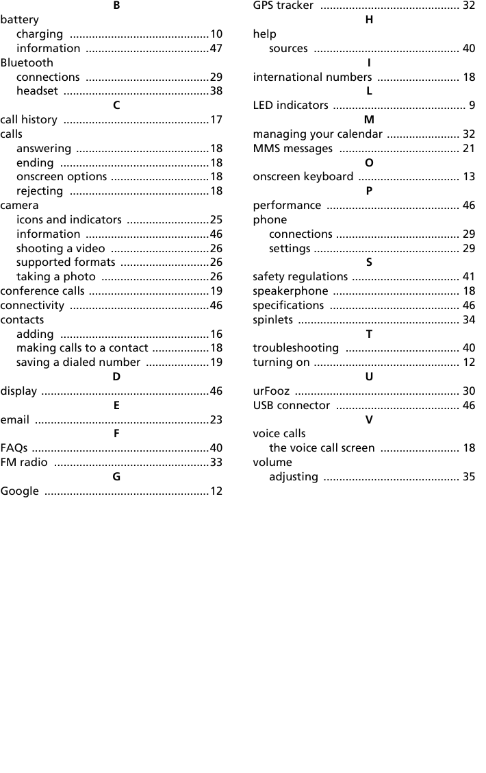 Bbatterycharging ............................................10information .......................................47Bluetoothconnections .......................................29headset ..............................................38Ccall history ..............................................17callsanswering ..........................................18ending ...............................................18onscreen options ...............................18rejecting ............................................18cameraicons and indicators ..........................25information .......................................46shooting a video ...............................26supported formats ............................26taking a photo ..................................26conference calls ......................................19connectivity ............................................46contactsadding ...............................................16making calls to a contact ..................18saving a dialed number ....................19Ddisplay .....................................................46Eemail .......................................................23FFAQs ........................................................40FM radio .................................................33GGoogle ....................................................12GPS tracker ............................................ 32Hhelpsources .............................................. 40Iinternational numbers .......................... 18LLED indicators .......................................... 9Mmanaging your calendar ....................... 32MMS messages ...................................... 21Oonscreen keyboard ................................ 13Pperformance .......................................... 46phoneconnections ....................................... 29settings .............................................. 29Ssafety regulations .................................. 41speakerphone ........................................ 18specifications ......................................... 46spinlets ................................................... 34Ttroubleshooting .................................... 40turning on .............................................. 12UurFooz .................................................... 30USB connector ....................................... 46Vvoice callsthe voice call screen ......................... 18volumeadjusting ........................................... 35
