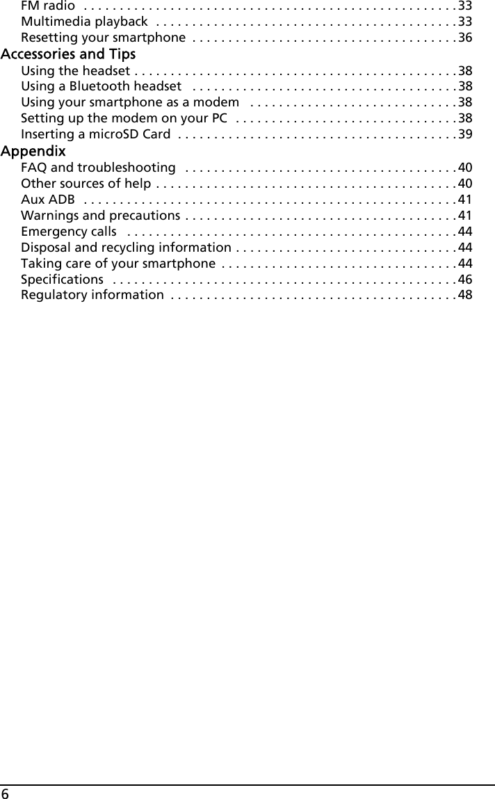 6FM radio  . . . . . . . . . . . . . . . . . . . . . . . . . . . . . . . . . . . . . . . . . . . . . . . . . . . .33Multimedia playback  . . . . . . . . . . . . . . . . . . . . . . . . . . . . . . . . . . . . . . . . . .33Resetting your smartphone  . . . . . . . . . . . . . . . . . . . . . . . . . . . . . . . . . . . . . 36Accessories and TipsUsing the headset . . . . . . . . . . . . . . . . . . . . . . . . . . . . . . . . . . . . . . . . . . . . . 38Using a Bluetooth headset   . . . . . . . . . . . . . . . . . . . . . . . . . . . . . . . . . . . . . 38Using your smartphone as a modem   . . . . . . . . . . . . . . . . . . . . . . . . . . . . .38Setting up the modem on your PC  . . . . . . . . . . . . . . . . . . . . . . . . . . . . . . .38Inserting a microSD Card  . . . . . . . . . . . . . . . . . . . . . . . . . . . . . . . . . . . . . . . 39AppendixFAQ and troubleshooting  . . . . . . . . . . . . . . . . . . . . . . . . . . . . . . . . . . . . . . 40Other sources of help . . . . . . . . . . . . . . . . . . . . . . . . . . . . . . . . . . . . . . . . . .40Aux ADB  . . . . . . . . . . . . . . . . . . . . . . . . . . . . . . . . . . . . . . . . . . . . . . . . . . . . 41Warnings and precautions . . . . . . . . . . . . . . . . . . . . . . . . . . . . . . . . . . . . . .41Emergency calls   . . . . . . . . . . . . . . . . . . . . . . . . . . . . . . . . . . . . . . . . . . . . . . 44Disposal and recycling information . . . . . . . . . . . . . . . . . . . . . . . . . . . . . . .44Taking care of your smartphone  . . . . . . . . . . . . . . . . . . . . . . . . . . . . . . . . .44Specifications   . . . . . . . . . . . . . . . . . . . . . . . . . . . . . . . . . . . . . . . . . . . . . . . .46Regulatory information  . . . . . . . . . . . . . . . . . . . . . . . . . . . . . . . . . . . . . . . . 48