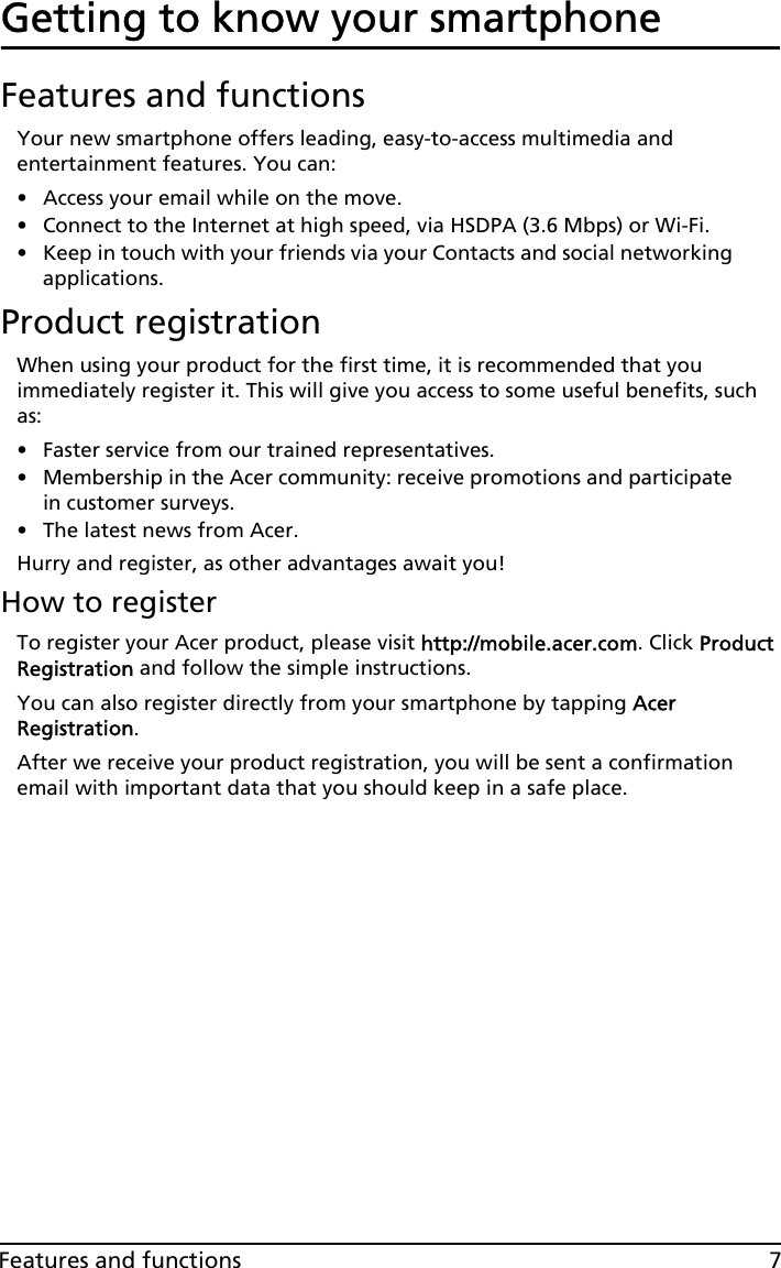 7Features and functionsGetting to know your smartphoneFeatures and functionsYour new smartphone offers leading, easy-to-access multimedia and entertainment features. You can:• Access your email while on the move.• Connect to the Internet at high speed, via HSDPA (3.6 Mbps) or Wi-Fi.• Keep in touch with your friends via your Contacts and social networking applications.Product registrationWhen using your product for the first time, it is recommended that you immediately register it. This will give you access to some useful benefits, such as:• Faster service from our trained representatives.• Membership in the Acer community: receive promotions and participate in customer surveys.• The latest news from Acer.Hurry and register, as other advantages await you!How to registerTo register your Acer product, please visit http://mobile.acer.com. Click Product Registration and follow the simple instructions.You can also register directly from your smartphone by tapping Acer Registration.After we receive your product registration, you will be sent a confirmation email with important data that you should keep in a safe place.