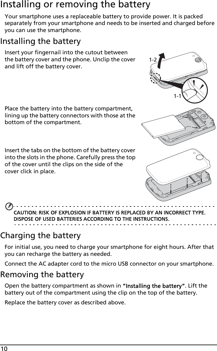 10Installing or removing the batteryYour smartphone uses a replaceable battery to provide power. It is packed separately from your smartphone and needs to be inserted and charged before you can use the smartphone.Installing the battery1-11-2Insert your fingernail into the cutout between the battery cover and the phone. Unclip the cover and lift off the battery cover.Place the battery into the battery compartment, lining up the battery connectors with those at the bottom of the compartment.Insert the tabs on the bottom of the battery cover into the slots in the phone. Carefully press the top of the cover until the clips on the side of the cover click in place.CAUTION: RISK OF EXPLOSION IF BATTERY IS REPLACED BY AN INCORRECT TYPE. DISPOSE OF USED BATTERIES ACCORDING TO THE INSTRUCTIONS.Charging the batteryFor initial use, you need to charge your smartphone for eight hours. After that you can recharge the battery as needed.Connect the AC adapter cord to the micro USB connector on your smartphone.Removing the batteryOpen the battery compartment as shown in “Installing the battery“. Lift the battery out of the compartment using the clip on the top of the battery.Replace the battery cover as described above.