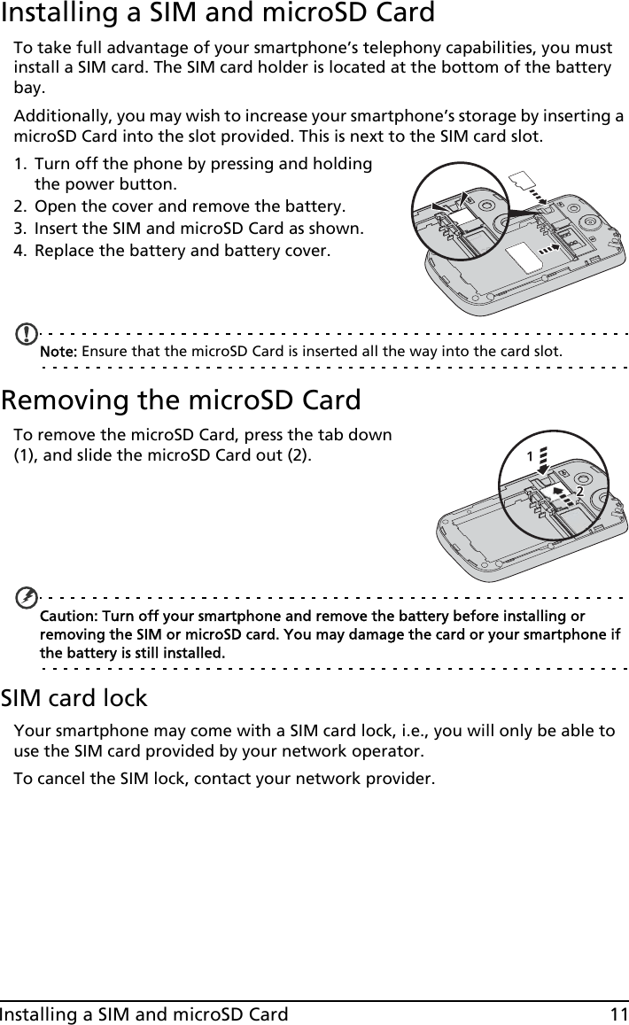 11Installing a SIM and microSD CardInstalling a SIM and microSD CardTo take full advantage of your smartphone’s telephony capabilities, you must install a SIM card. The SIM card holder is located at the bottom of the battery bay.Additionally, you may wish to increase your smartphone’s storage by inserting a microSD Card into the slot provided. This is next to the SIM card slot.1. Turn off the phone by pressing and holding the power button.2. Open the cover and remove the battery.3. Insert the SIM and microSD Card as shown.4. Replace the battery and battery cover.Note: Ensure that the microSD Card is inserted all the way into the card slot.Removing the microSD CardTo remove the microSD Card, press the tab down (1), and slide the microSD Card out (2).Caution: Turn off your smartphone and remove the battery before installing or removing the SIM or microSD card. You may damage the card or your smartphone if the battery is still installed. SIM card lockYour smartphone may come with a SIM card lock, i.e., you will only be able to use the SIM card provided by your network operator.To cancel the SIM lock, contact your network provider.