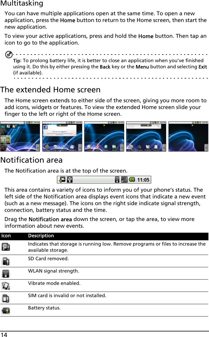 14MultitaskingYou can have multiple applications open at the same time. To open a new application, press the Home button to return to the Home screen, then start the new application.To view your active applications, press and hold the Home button. Then tap an icon to go to the application.Tip: To prolong battery life, it is better to close an application when you’ve finished using it. Do this by either pressing the Back key or the Menu button and selecting Exit (if available).The extended Home screenThe Home screen extends to either side of the screen, giving you more room to add icons, widgets or features. To view the extended Home screen slide your finger to the left or right of the Home screen.Notification areaThe Notification area is at the top of the screen. This area contains a variety of icons to inform you of your phone’s status. The left side of the Notification area displays event icons that indicate a new event (such as a new message). The icons on the right side indicate signal strength, connection, battery status and the time.Drag the Notification area down the screen, or tap the area, to view more information about new events. Icon DescriptionIndicates that storage is running low. Remove programs or files to increase the available storage.SD Card removed.WLAN signal strength.Vibrate mode enabled.SIM card is invalid or not installed.Battery status.