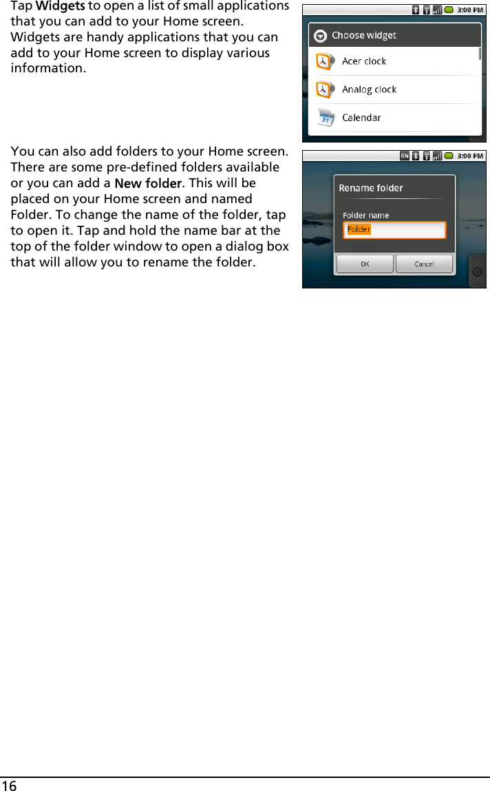 16Tap Widgets to open a list of small applications that you can add to your Home screen. Widgets are handy applications that you can add to your Home screen to display various information.You can also add folders to your Home screen. There are some pre-defined folders available or you can add a New folder. This will be placed on your Home screen and named Folder. To change the name of the folder, tap to open it. Tap and hold the name bar at the top of the folder window to open a dialog box that will allow you to rename the folder.