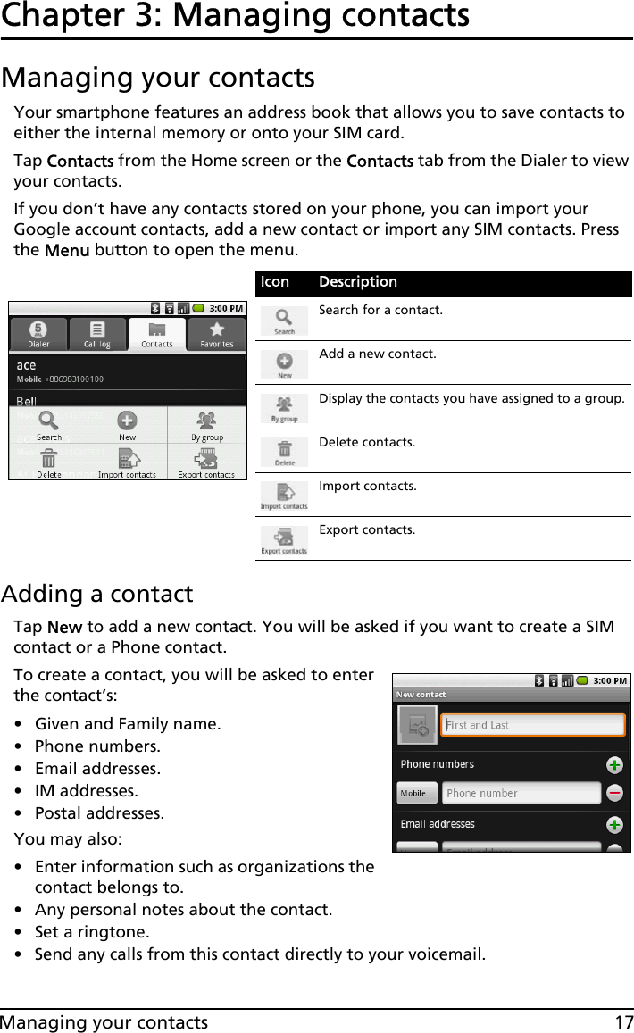 17Managing your contactsChapter 3: Managing contactsManaging your contactsYour smartphone features an address book that allows you to save contacts to either the internal memory or onto your SIM card.Tap Contacts from the Home screen or the Contacts tab from the Dialer to view your contacts.If you don’t have any contacts stored on your phone, you can import your Google account contacts, add a new contact or import any SIM contacts. Press the Menu button to open the menu.Adding a contactTap New to add a new contact. You will be asked if you want to create a SIM contact or a Phone contact.To create a contact, you will be asked to enter the contact’s:• Given and Family name.• Phone numbers.• Email addresses.•IM addresses.• Postal addresses.You may also:• Enter information such as organizations the contact belongs to.• Any personal notes about the contact. • Set a ringtone. • Send any calls from this contact directly to your voicemail.Icon DescriptionSearch for a contact.Add a new contact.Display the contacts you have assigned to a group.Delete contacts.Import contacts.Export contacts.