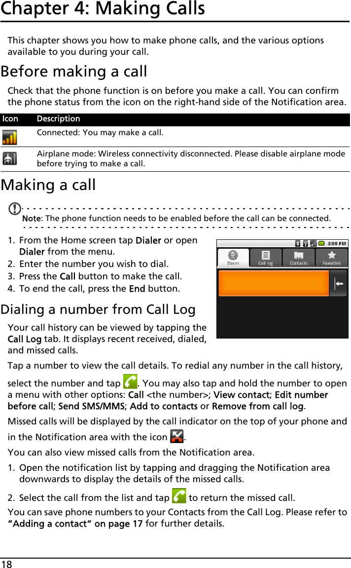 18Chapter 4: Making Calls This chapter shows you how to make phone calls, and the various options available to you during your call.Before making a callCheck that the phone function is on before you make a call. You can confirm the phone status from the icon on the right-hand side of the Notification area.Making a callNote: The phone function needs to be enabled before the call can be connected.1. From the Home screen tap Dialer or open Dialer from the menu.2. Enter the number you wish to dial.3. Press the Call button to make the call.4. To end the call, press the End button.Dialing a number from Call LogYour call history can be viewed by tapping the Call Log tab. It displays recent received, dialed, and missed calls. Tap a number to view the call details. To redial any number in the call history, select the number and tap  . You may also tap and hold the number to open a menu with other options: Call &lt;the number&gt;; View contact; Edit number before call; Send SMS/MMS; Add to contacts or Remove from call log.Missed calls will be displayed by the call indicator on the top of your phone and in the Notification area with the icon  .You can also view missed calls from the Notification area.1. Open the notification list by tapping and dragging the Notification area downwards to display the details of the missed calls.2. Select the call from the list and tap   to return the missed call.You can save phone numbers to your Contacts from the Call Log. Please refer to “Adding a contact“ on page 17 for further details.Icon DescriptionConnected: You may make a call.Airplane mode: Wireless connectivity disconnected. Please disable airplane mode before trying to make a call.