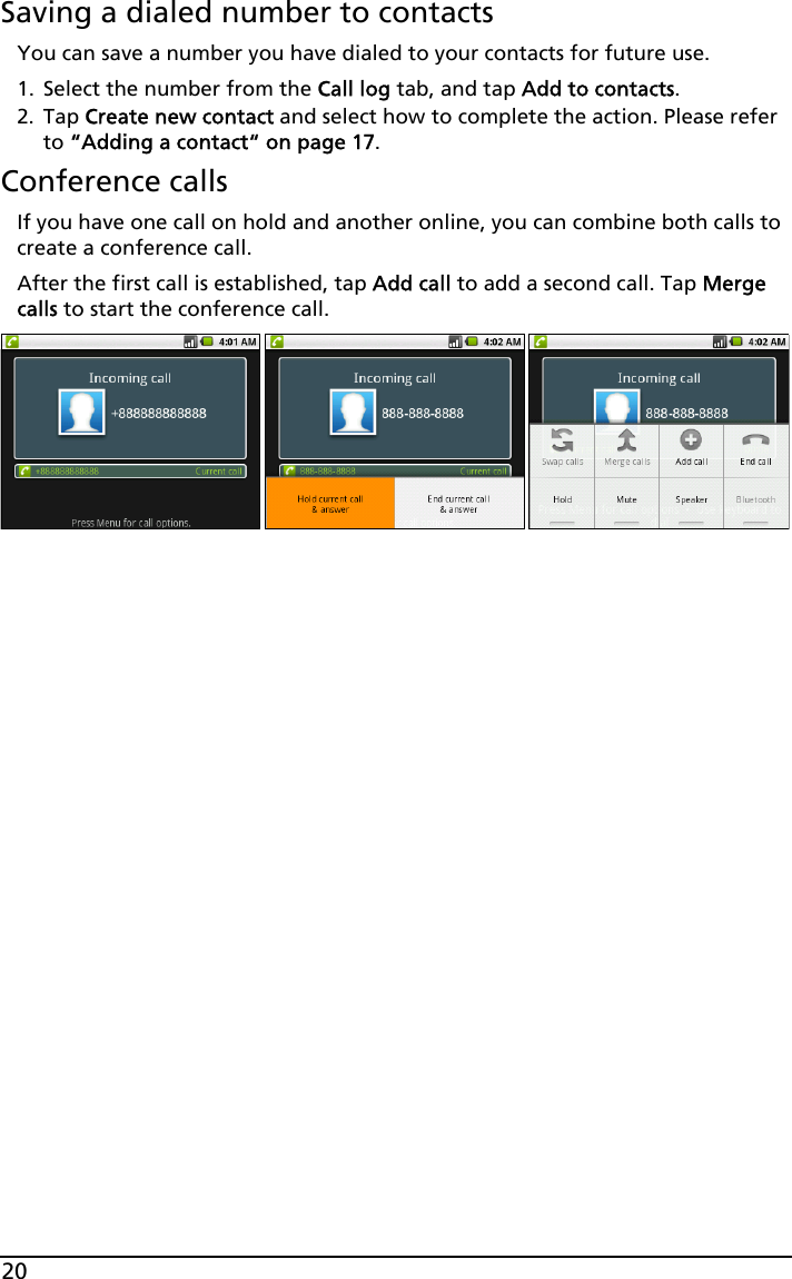 20Saving a dialed number to contactsYou can save a number you have dialed to your contacts for future use.1. Select the number from the Call log tab, and tap Add to contacts.2. Tap Create new contact and select how to complete the action. Please refer to “Adding a contact“ on page 17.Conference callsIf you have one call on hold and another online, you can combine both calls to create a conference call.After the first call is established, tap Add call to add a second call. Tap Merge calls to start the conference call.