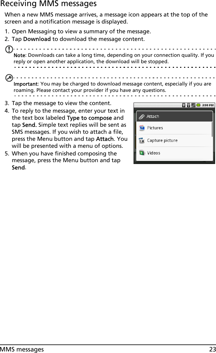 23MMS messagesReceiving MMS messagesWhen a new MMS message arrives, a message icon appears at the top of the screen and a notification message is displayed.1. Open Messaging to view a summary of the message.2. Tap Download to download the message content.Note: Downloads can take a long time, depending on your connection quality. If you reply or open another application, the download will be stopped.Important: You may be charged to download message content, especially if you are roaming. Please contact your provider if you have any questions.3. Tap the message to view the content.4. To reply to the message, enter your text in the text box labeled Type to compose and tap Send. Simple text replies will be sent as SMS messages. If you wish to attach a file, press the Menu button and tap Attach. You will be presented with a menu of options.5. When you have finished composing the message, press the Menu button and tap Send.