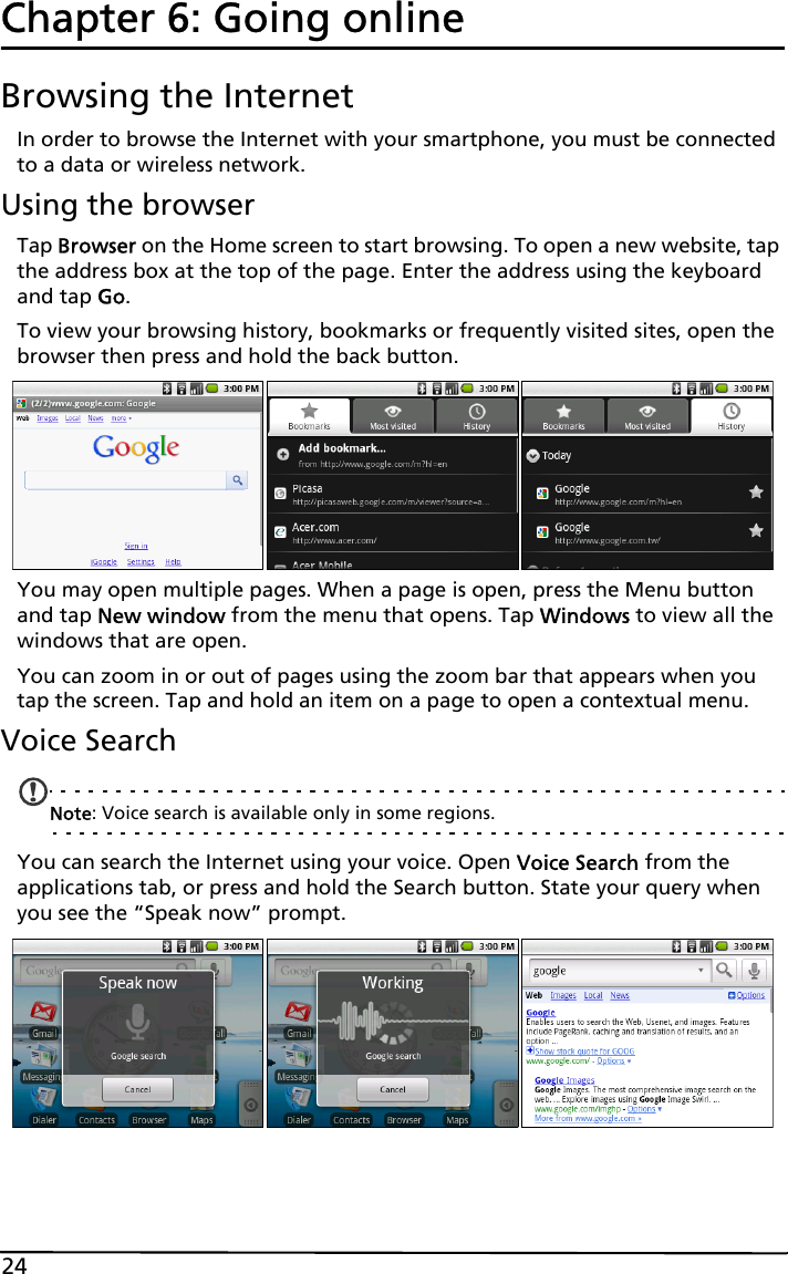 24Chapter 6: Going onlineBrowsing the InternetIn order to browse the Internet with your smartphone, you must be connected to a data or wireless network.Using the browserTap Browser on the Home screen to start browsing. To open a new website, tap the address box at the top of the page. Enter the address using the keyboard and tap Go.To view your browsing history, bookmarks or frequently visited sites, open the browser then press and hold the back button.You may open multiple pages. When a page is open, press the Menu button and tap New window from the menu that opens. Tap Windows to view all the windows that are open.You can zoom in or out of pages using the zoom bar that appears when you tap the screen. Tap and hold an item on a page to open a contextual menu.Voice SearchNote: Voice search is available only in some regions.You can search the Internet using your voice. Open Voice Search from the applications tab, or press and hold the Search button. State your query when you see the “Speak now” prompt.