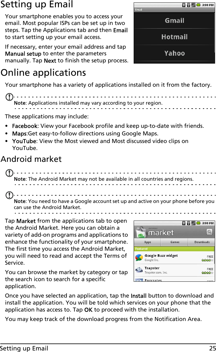 25Setting up EmailSetting up EmailYour smartphone enables you to access your email. Most popular ISPs can be set up in two steps. Tap the Applications tab and then Email to start setting up your email access.If necessary, enter your email address and tap Manual setup to enter the parameters manually. Tap Next to finish the setup process.Online applicationsYour smartphone has a variety of applications installed on it from the factory.Note: Applications installed may vary according to your region.These applications may include:•Facebook: View your Facebook profile and keep up-to-date with friends.•Maps:Get easy-to-follow directions using Google Maps.•YouTube: View the Most viewed and Most discussed video clips on YouTube.Android marketNote: The Android Market may not be available in all countries and regions.Note: You need to have a Google account set up and active on your phone before you can use the Android Market.Tap Market from the applications tab to open the Android Market. Here you can obtain a variety of add-on programs and applications to enhance the functionality of your smartphone. The first time you access the Android Market, you will need to read and accept the Terms of Service.You can browse the market by category or tap the search icon to search for a specific application.Once you have selected an application, tap the Install button to download and install the application. You will be told which services on your phone that the application has access to. Tap OK to proceed with the installation.You may keep track of the download progress from the Notification Area.