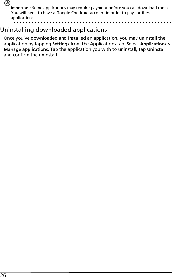 26Important: Some applications may require payment before you can download them. You will need to have a Google Checkout account in order to pay for these applications.Uninstalling downloaded applicationsOnce you’ve downloaded and installed an application, you may uninstall the application by tapping Settings from the Applications tab. Select Applications &gt; Manage applications. Tap the application you wish to uninstall, tap Uninstall and confirm the uninstall.