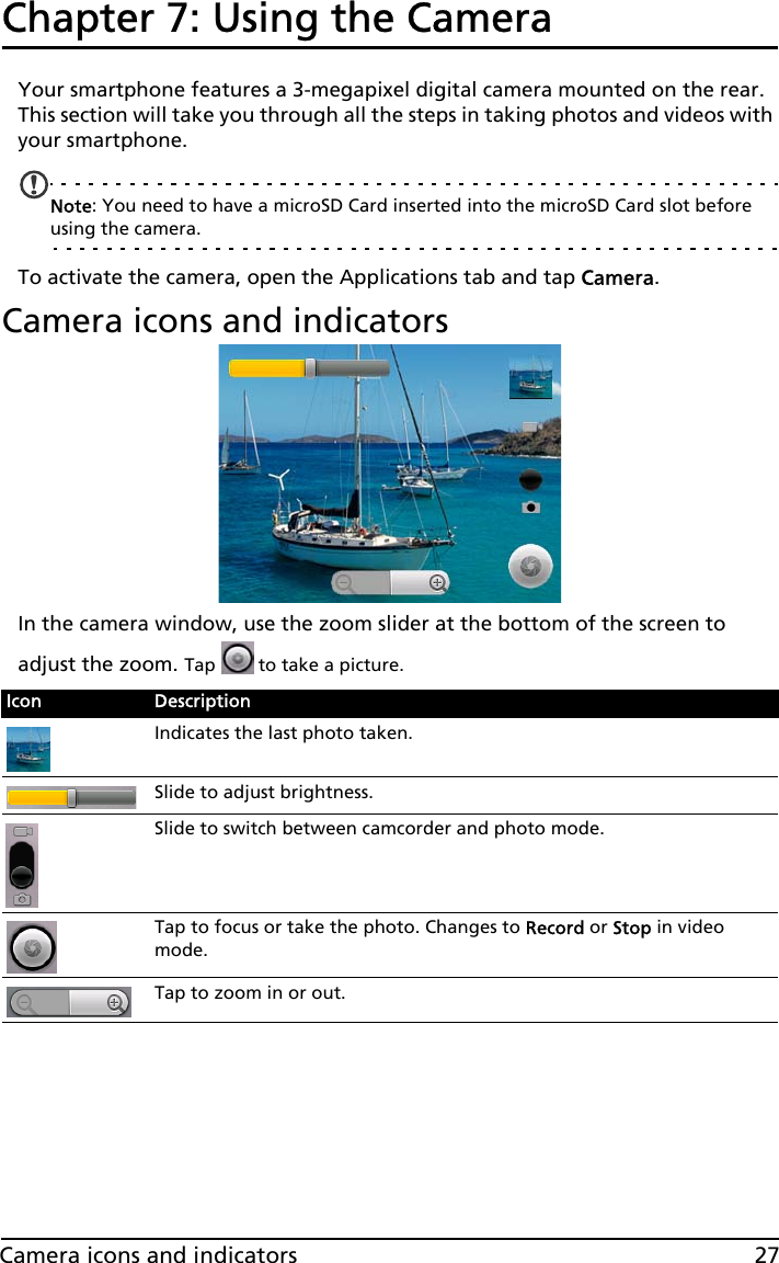 27Camera icons and indicatorsChapter 7: Using the CameraYour smartphone features a 3-megapixel digital camera mounted on the rear. This section will take you through all the steps in taking photos and videos with your smartphone.Note: You need to have a microSD Card inserted into the microSD Card slot before using the camera.To activate the camera, open the Applications tab and tap Camera.Camera icons and indicatorsIn the camera window, use the zoom slider at the bottom of the screen to adjust the zoom. Tap   to take a picture.Icon DescriptionIndicates the last photo taken.Slide to adjust brightness.Slide to switch between camcorder and photo mode.Tap to focus or take the photo. Changes to Record or Stop in video mode.Tap to zoom in or out.