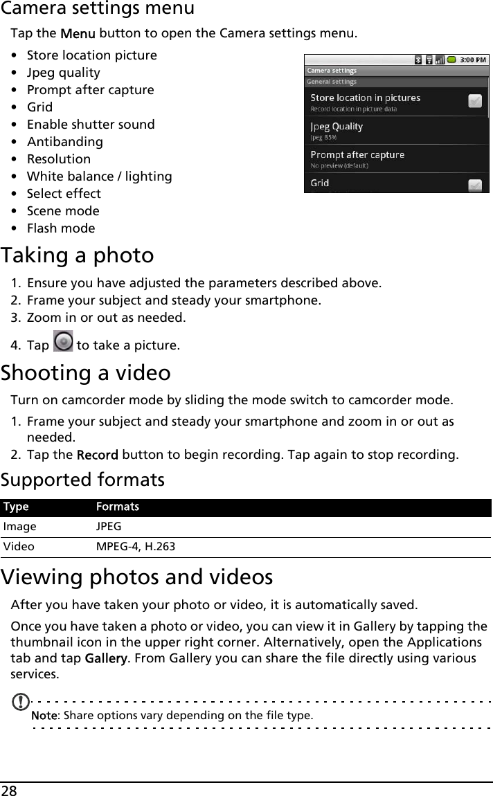 28Camera settings menuTap the Menu button to open the Camera settings menu.•Store location picture• Jpeg quality• Prompt after capture•Grid• Enable shutter sound• Antibanding• Resolution• White balance / lighting• Select effect• Scene mode• Flash modeTaking a photo1. Ensure you have adjusted the parameters described above.2. Frame your subject and steady your smartphone.3. Zoom in or out as needed. 4. Tap   to take a picture.Shooting a videoTurn on camcorder mode by sliding the mode switch to camcorder mode.1. Frame your subject and steady your smartphone and zoom in or out as needed.2. Tap the Record button to begin recording. Tap again to stop recording.Supported formatsViewing photos and videosAfter you have taken your photo or video, it is automatically saved.Once you have taken a photo or video, you can view it in Gallery by tapping the thumbnail icon in the upper right corner. Alternatively, open the Applications tab and tap Gallery. From Gallery you can share the file directly using various services.Note: Share options vary depending on the file type.Type FormatsImage JPEGVideo MPEG-4, H.263