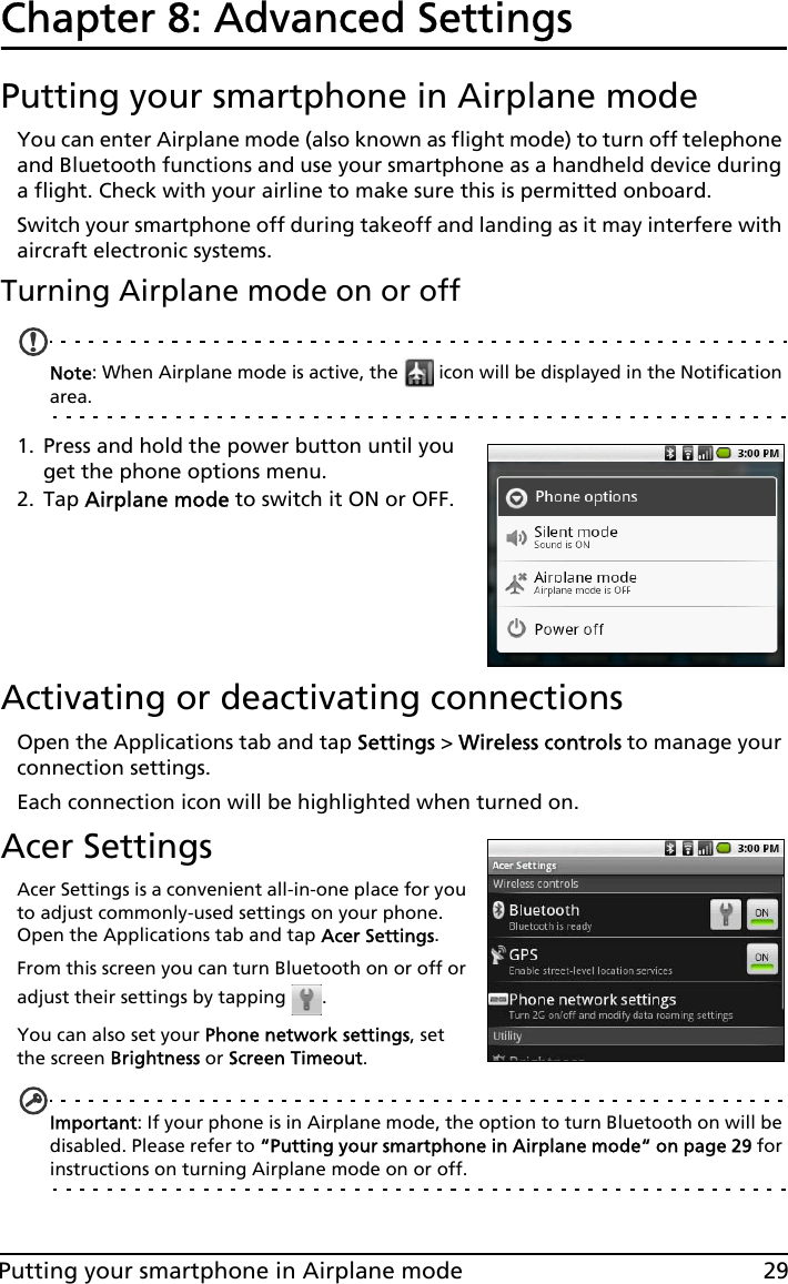 29Putting your smartphone in Airplane modeChapter 8: Advanced SettingsPutting your smartphone in Airplane modeYou can enter Airplane mode (also known as flight mode) to turn off telephone and Bluetooth functions and use your smartphone as a handheld device during a flight. Check with your airline to make sure this is permitted onboard.Switch your smartphone off during takeoff and landing as it may interfere with aircraft electronic systems.Turning Airplane mode on or offNote: When Airplane mode is active, the   icon will be displayed in the Notification area.1. Press and hold the power button until you get the phone options menu.2. Tap Airplane mode to switch it ON or OFF.Activating or deactivating connectionsOpen the Applications tab and tap Settings &gt; Wireless controls to manage your connection settings.Each connection icon will be highlighted when turned on.Acer SettingsAcer Settings is a convenient all-in-one place for you to adjust commonly-used settings on your phone. Open the Applications tab and tap Acer Settings.From this screen you can turn Bluetooth on or off or adjust their settings by tapping  . You can also set your Phone network settings, set the screen Brightness or Screen Timeout.Important: If your phone is in Airplane mode, the option to turn Bluetooth on will be disabled. Please refer to “Putting your smartphone in Airplane mode“ on page 29 for instructions on turning Airplane mode on or off.