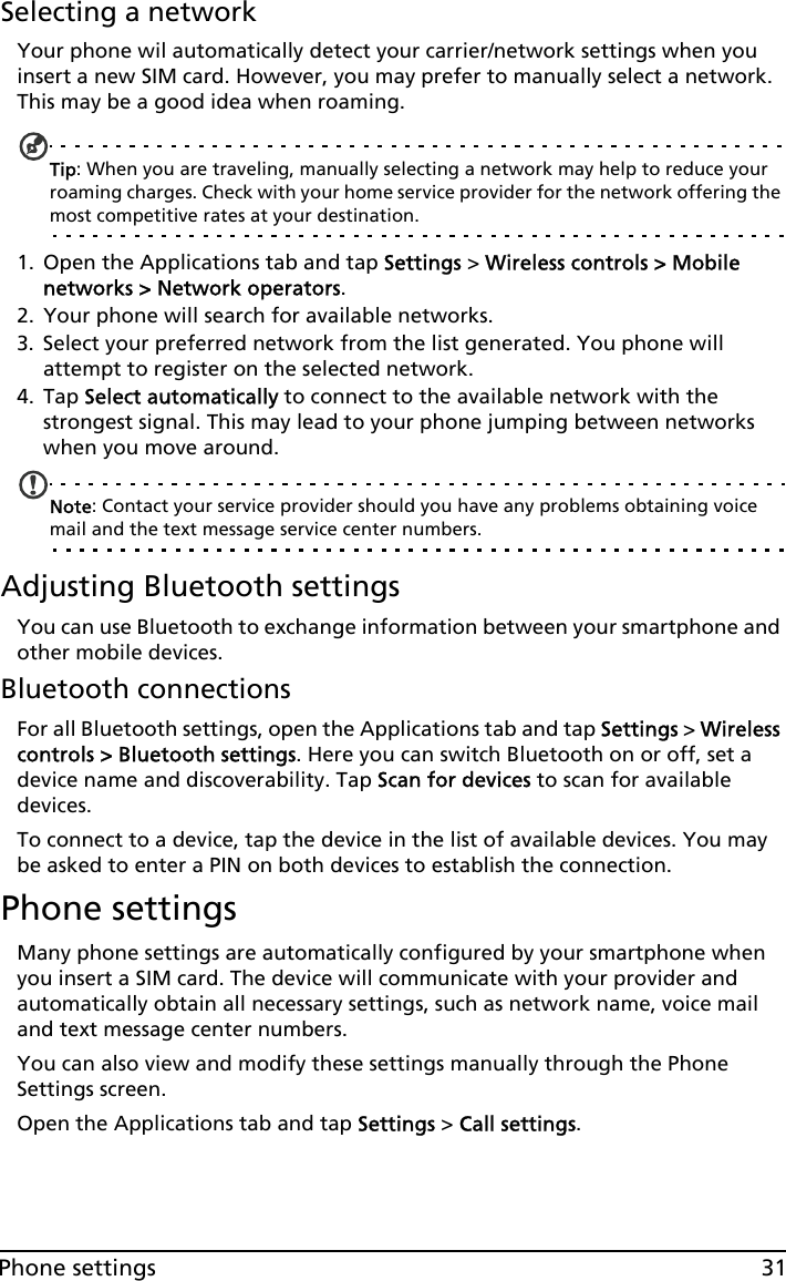 31Phone settingsSelecting a networkYour phone wil automatically detect your carrier/network settings when you insert a new SIM card. However, you may prefer to manually select a network. This may be a good idea when roaming.Tip: When you are traveling, manually selecting a network may help to reduce your roaming charges. Check with your home service provider for the network offering the most competitive rates at your destination.1. Open the Applications tab and tap Settings &gt; Wireless controls &gt; Mobile networks &gt; Network operators.2. Your phone will search for available networks.3. Select your preferred network from the list generated. You phone will attempt to register on the selected network.4. Tap Select automatically to connect to the available network with the strongest signal. This may lead to your phone jumping between networks when you move around.Note: Contact your service provider should you have any problems obtaining voice mail and the text message service center numbers.Adjusting Bluetooth settingsYou can use Bluetooth to exchange information between your smartphone and other mobile devices.Bluetooth connectionsFor all Bluetooth settings, open the Applications tab and tap Settings &gt; Wireless controls &gt; Bluetooth settings. Here you can switch Bluetooth on or off, set a device name and discoverability. Tap Scan for devices to scan for available devices.To connect to a device, tap the device in the list of available devices. You may be asked to enter a PIN on both devices to establish the connection.Phone settingsMany phone settings are automatically configured by your smartphone when you insert a SIM card. The device will communicate with your provider and automatically obtain all necessary settings, such as network name, voice mail and text message center numbers.You can also view and modify these settings manually through the Phone Settings screen.Open the Applications tab and tap Settings &gt; Call settings.