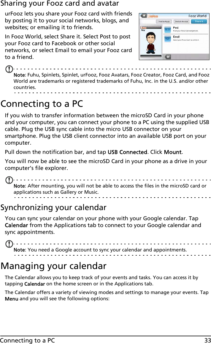 33Connecting to a PCSharing your Fooz card and avatarurFooz lets you share your Fooz card with friends by posting it to your social networks, blogs, and websites; or emailing it to friends.In Fooz World, select Share it. Select Post to post your Fooz card to Facebook or other social networks, or select Email to email your Fooz card to a friend.Note: Fuhu, Spinlets, Spinlet, urFooz, Fooz Avatars, Fooz Creator, Fooz Card, and Fooz World are trademarks or registered trademarks of Fuhu, Inc. in the U.S. and/or other countries.Connecting to a PCIf you wish to transfer information between the microSD Card in your phone and your computer, you can connect your phone to a PC using the supplied USB cable. Plug the USB sync cable into the micro USB connector on your smartphone. Plug the USB client connector into an available USB port on your computer.Pull down the notification bar, and tap USB Connected. Click Mount.You will now be able to see the microSD Card in your phone as a drive in your computer’s file explorer.Note: After mounting, you will not be able to access the files in the microSD card or  applications such as Gallery or Music.Synchronizing your calendarYou can sync your calendar on your phone with your Google calendar. Tap Calendar from the Applications tab to connect to your Google calendar and sync appointments.Note: You need a Google account to sync your calendar and appointments.Managing your calendarThe Calendar allows you to keep track of your events and tasks. You can access it by tapping Calendar on the home screen or in the Applications tab.The Calendar offers a variety of viewing modes and settings to manage your events. Tap Menu and you will see the following options: