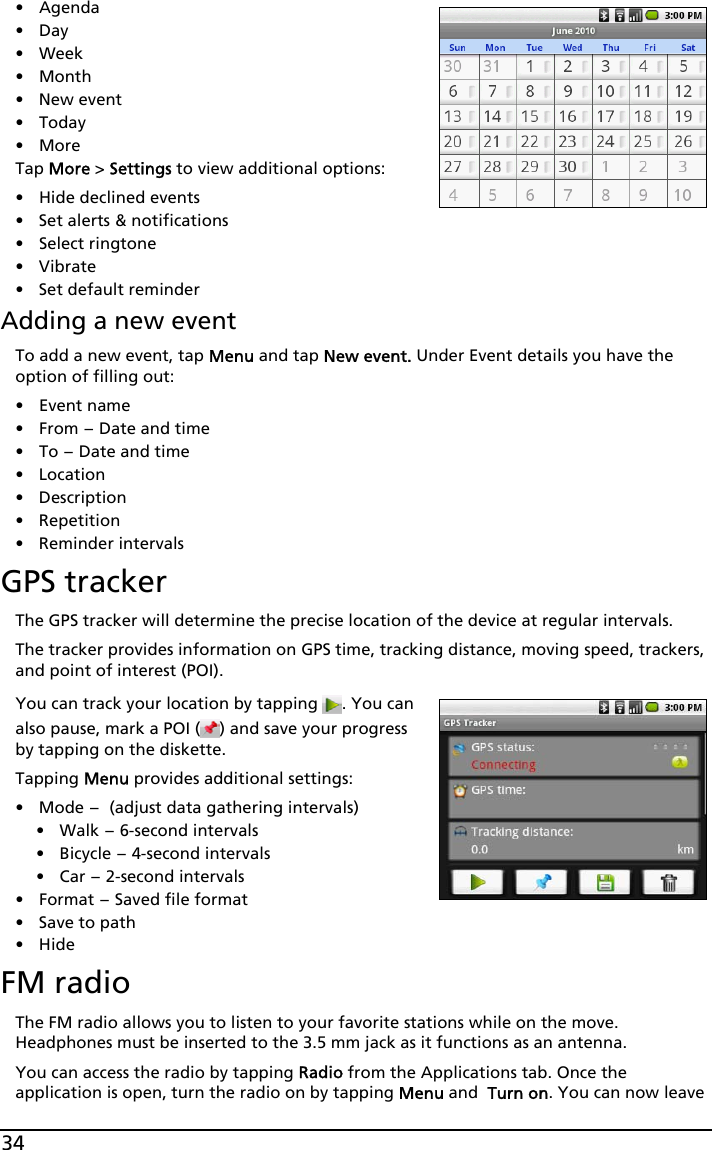 34•Agenda•Day• Week•Month• New event• Today•MoreTap More &gt; Settings to view additional options:• Hide declined events• Set alerts &amp; notifications• Select ringtone• Vibrate• Set default reminderAdding a new eventTo add a new event, tap Menu and tap New event. Under Event details you have the option of filling out:•Event name•From - Date and time•To - Date and time•Location•Description• Repetition• Reminder intervalsGPS trackerThe GPS tracker will determine the precise location of the device at regular intervals.The tracker provides information on GPS time, tracking distance, moving speed, trackers, and point of interest (POI).You can track your location by tapping  . You can also pause, mark a POI ( ) and save your progress by tapping on the diskette.Tapping Menu provides additional settings:•Mode - (adjust data gathering intervals)• Walk - 6-second intervals• Bicycle - 4-second intervals•Car - 2-second intervals•Format - Saved file format• Save to path•HideFM radioThe FM radio allows you to listen to your favorite stations while on the move. Headphones must be inserted to the 3.5 mm jack as it functions as an antenna.You can access the radio by tapping Radio from the Applications tab. Once the application is open, turn the radio on by tapping Menu and  Turn on. You can now leave 