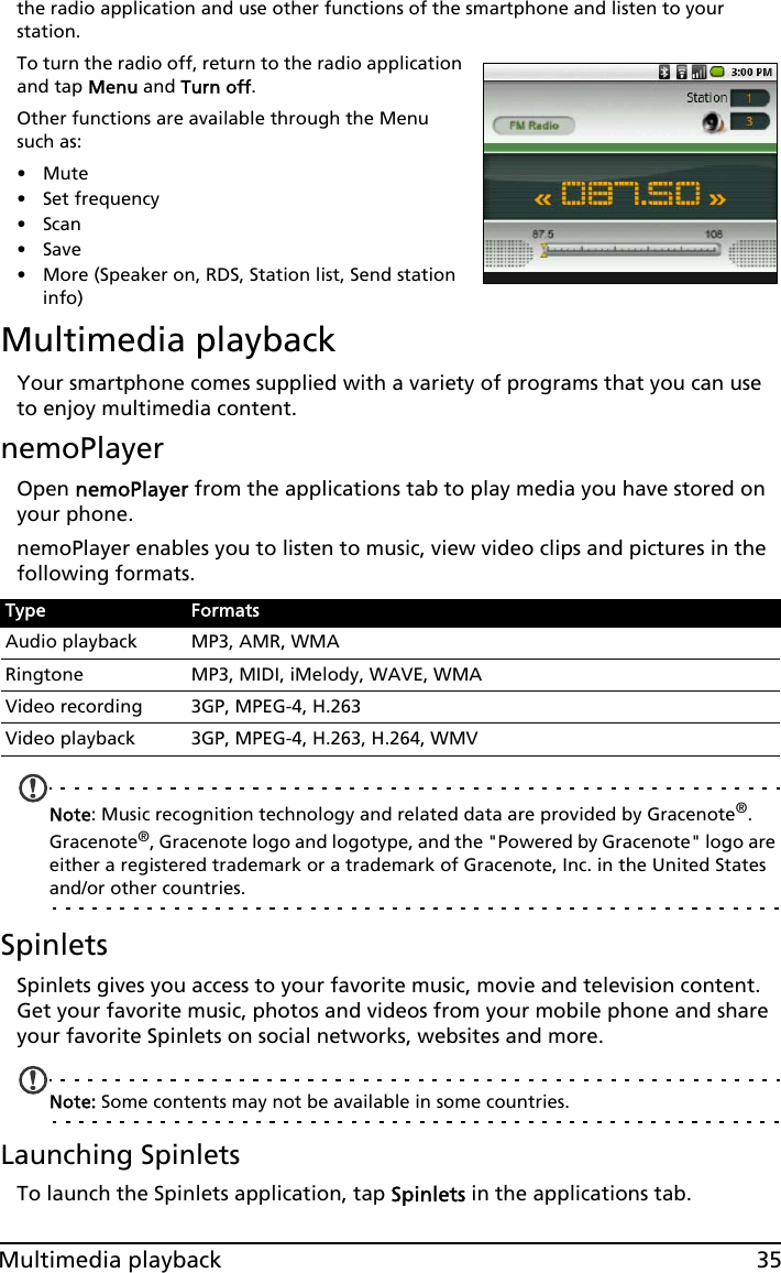 35Multimedia playbackthe radio application and use other functions of the smartphone and listen to your station.To turn the radio off, return to the radio application and tap Menu and Turn off.Other functions are available through the Menu such as:•Mute• Set frequency•Scan•Save• More (Speaker on, RDS, Station list, Send station info)Multimedia playbackYour smartphone comes supplied with a variety of programs that you can use to enjoy multimedia content.nemoPlayerOpen nemoPlayer from the applications tab to play media you have stored on your phone. nemoPlayer enables you to listen to music, view video clips and pictures in the following formats.Note: Music recognition technology and related data are provided by Gracenote®. Gracenote®, Gracenote logo and logotype, and the &quot;Powered by Gracenote&quot; logo are either a registered trademark or a trademark of Gracenote, Inc. in the United States and/or other countries.SpinletsSpinlets gives you access to your favorite music, movie and television content. Get your favorite music, photos and videos from your mobile phone and share your favorite Spinlets on social networks, websites and more. Note: Some contents may not be available in some countries.Launching SpinletsTo launch the Spinlets application, tap Spinlets in the applications tab.Type FormatsAudio playback MP3, AMR, WMARingtone MP3, MIDI, iMelody, WAVE, WMAVideo recording 3GP, MPEG-4, H.263Video playback 3GP, MPEG-4, H.263, H.264, WMV