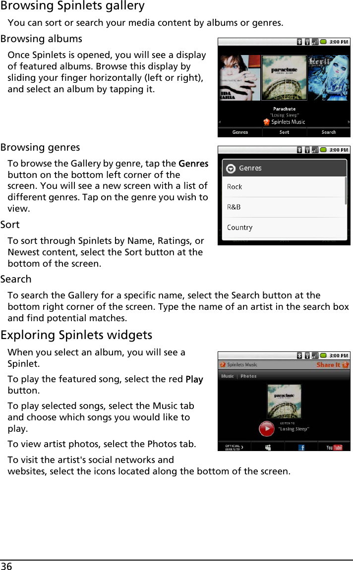 36Browsing Spinlets galleryYou can sort or search your media content by albums or genres.Browsing albumsOnce Spinlets is opened, you will see a display of featured albums. Browse this display by sliding your finger horizontally (left or right), and select an album by tapping it. Browsing genresTo browse the Gallery by genre, tap the Genres button on the bottom left corner of the screen. You will see a new screen with a list of different genres. Tap on the genre you wish to view.SortTo sort through Spinlets by Name, Ratings, or Newest content, select the Sort button at the bottom of the screen.SearchTo search the Gallery for a specific name, select the Search button at the bottom right corner of the screen. Type the name of an artist in the search box and find potential matches. Exploring Spinlets widgetsWhen you select an album, you will see a Spinlet.To play the featured song, select the red Play button.To play selected songs, select the Music tab and choose which songs you would like to play.To view artist photos, select the Photos tab.To visit the artist&apos;s social networks and websites, select the icons located along the bottom of the screen.