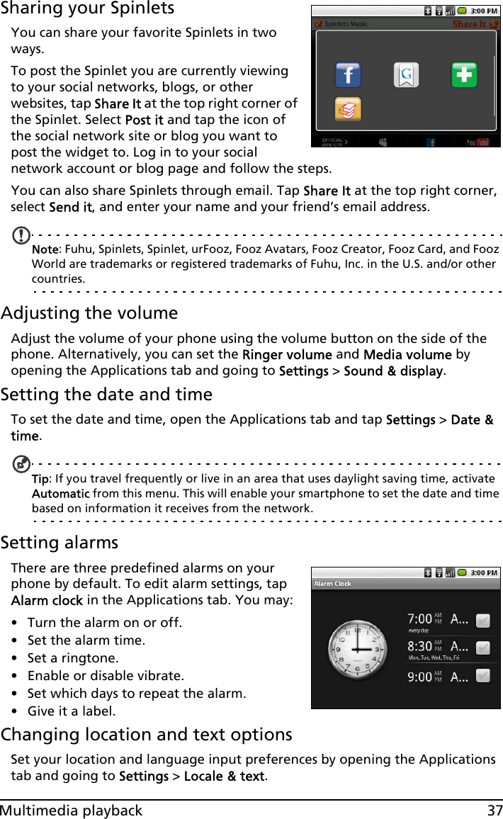 37Multimedia playbackSharing your SpinletsYou can share your favorite Spinlets in two ways.To post the Spinlet you are currently viewing to your social networks, blogs, or other websites, tap Share It at the top right corner of the Spinlet. Select Post it and tap the icon of the social network site or blog you want to post the widget to. Log in to your social network account or blog page and follow the steps.You can also share Spinlets through email. Tap Share It at the top right corner, select Send it, and enter your name and your friend’s email address.Note: Fuhu, Spinlets, Spinlet, urFooz, Fooz Avatars, Fooz Creator, Fooz Card, and Fooz World are trademarks or registered trademarks of Fuhu, Inc. in the U.S. and/or other countries.Adjusting the volumeAdjust the volume of your phone using the volume button on the side of the phone. Alternatively, you can set the Ringer volume and Media volume by opening the Applications tab and going to Settings &gt; Sound &amp; display.Setting the date and timeTo set the date and time, open the Applications tab and tap Settings &gt; Date &amp; time.Tip: If you travel frequently or live in an area that uses daylight saving time, activate Automatic from this menu. This will enable your smartphone to set the date and time based on information it receives from the network.Setting alarmsThere are three predefined alarms on your phone by default. To edit alarm settings, tap Alarm clock in the Applications tab. You may:• Turn the alarm on or off.• Set the alarm time.• Set a ringtone.• Enable or disable vibrate.• Set which days to repeat the alarm.• Give it a label.Changing location and text optionsSet your location and language input preferences by opening the Applications tab and going to Settings &gt; Locale &amp; text.