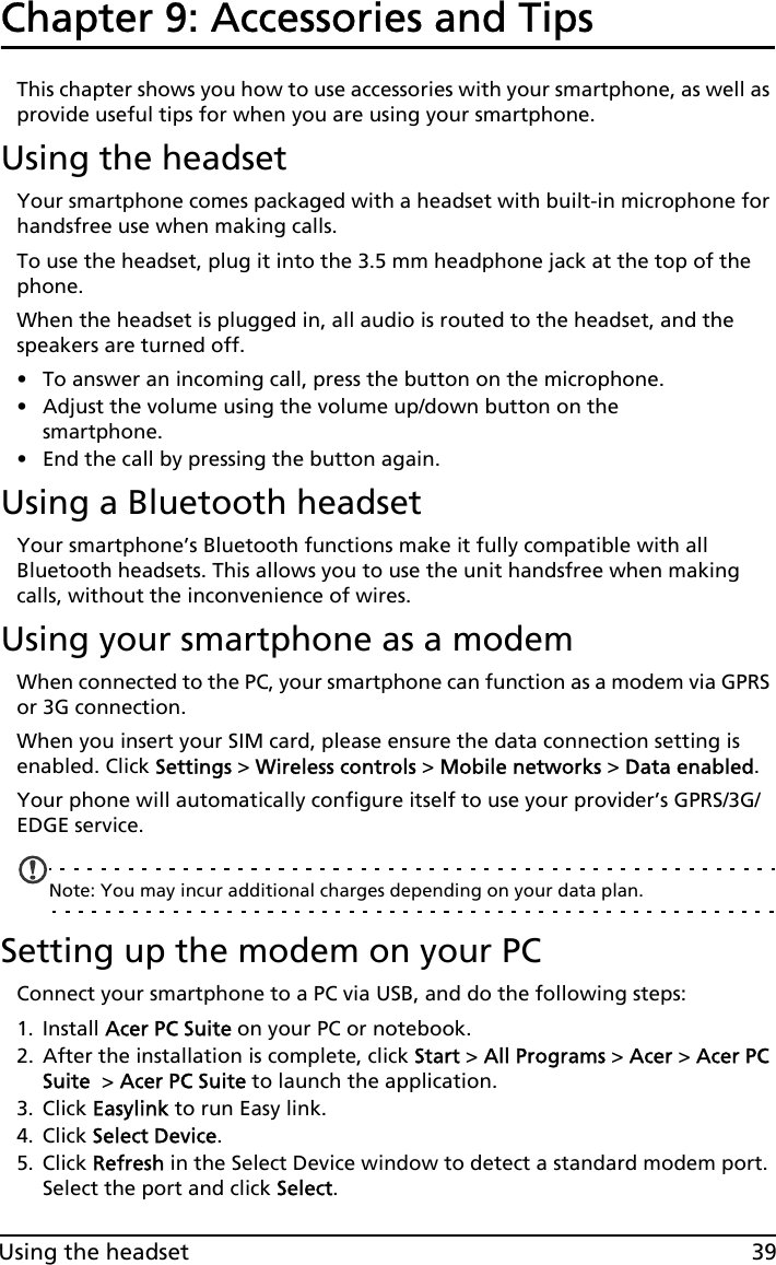 39Using the headsetChapter 9: Accessories and TipsThis chapter shows you how to use accessories with your smartphone, as well as provide useful tips for when you are using your smartphone.Using the headsetYour smartphone comes packaged with a headset with built-in microphone for handsfree use when making calls.To use the headset, plug it into the 3.5 mm headphone jack at the top of the phone.When the headset is plugged in, all audio is routed to the headset, and the speakers are turned off.• To answer an incoming call, press the button on the microphone.• Adjust the volume using the volume up/down button on the smartphone.• End the call by pressing the button again.Using a Bluetooth headsetYour smartphone’s Bluetooth functions make it fully compatible with all Bluetooth headsets. This allows you to use the unit handsfree when making calls, without the inconvenience of wires.Using your smartphone as a modemWhen connected to the PC, your smartphone can function as a modem via GPRS or 3G connection. When you insert your SIM card, please ensure the data connection setting is enabled. Click Settings &gt; Wireless controls &gt; Mobile networks &gt; Data enabled.Your phone will automatically configure itself to use your provider’s GPRS/3G/EDGE service.Note: You may incur additional charges depending on your data plan.Setting up the modem on your PCConnect your smartphone to a PC via USB, and do the following steps: 1. Install Acer PC Suite on your PC or notebook. 2. After the installation is complete, click Start &gt; All Programs &gt; Acer &gt; Acer PC Suite  &gt; Acer PC Suite to launch the application. 3. Click Easylink to run Easy link.4. Click Select Device.5. Click Refresh in the Select Device window to detect a standard modem port. Select the port and click Select.