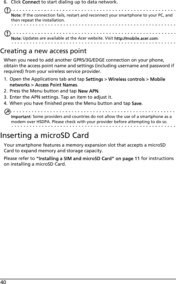 406.  Click Connect to start dialing up to data network.Note: If the connection fails, restart and reconnect your smartphone to your PC, and then repeat the installation. Note: Updates are available at the Acer website. Visit http://mobile.acer.com.Creating a new access pointWhen you need to add another GPRS/3G/EDGE connection on your phone, obtain the access point name and settings (including username and password if required) from your wireless service provider.1. Open the Applications tab and tap Settings &gt; Wireless controls &gt; Mobile networks &gt; Access Point Names.2. Press the Menu button and tap New APN.3. Enter the APN settings. Tap an item to adjust it.4. When you have finished press the Menu button and tap Save.Important: Some providers and countries do not allow the use of a smartphone as a modem over HSDPA. Please check with your provider before attempting to do so.Inserting a microSD CardYour smartphone features a memory expansion slot that accepts a microSD Card to expand memory and storage capacity.Please refer to “Installing a SIM and microSD Card“ on page 11 for instructions on installing a microSD Card.