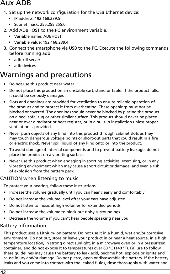 42Aux ADB1. Set up the network configuration for the USB Ethernet device: • IP address: 192.168.239.5 • Subnet mask: 255:255:255:02. Add ADBHOST to the PC environment variable. • Variable name: ADBHOST • Variable value: 192.168.239.43. Connect the smartphone via USB to the PC. Execute the following commands before running adb.• adb kill-server• adb devicesWarnings and precautions• Do not use this product near water.• Do not place this product on an unstable cart, stand or table. If the product falls, it could be seriously damaged.• Slots and openings are provided for ventilation to ensure reliable operation of the product and to protect it from overheating. These openings must not be blocked or covered. The openings should never be blocked by placing the product on a bed, sofa, rug or other similar surface. This product should never be placed near or over a radiator or heat register, or in a built-in installation unless proper ventilation is provided.• Never push objects of any kind into this product through cabinet slots as they may touch dangerous voltage points or short-out parts that could result in a fire or electric shock. Never spill liquid of any kind onto or into the product.• To avoid damage of internal components and to prevent battery leakage, do not place the product on a vibrating surface.• Never use this product when engaging in sporting activities, exercising, or in any vibrating environment which may cause a short circuit or damage, and even a risk of explosion from the battery pack.CAUTION when listening to musicTo protect your hearing, follow these instructions.• Increase the volume gradually until you can hear clearly and comfortably.• Do not increase the volume level after your ears have adjusted.• Do not listen to music at high volumes for extended periods.• Do not increase the volume to block out noisy surroundings.• Decrease the volume if you can’t hear people speaking near you.Battery informationThis product uses a Lithium-ion battery. Do not use it in a humid, wet and/or corrosive environment. Do not put, store or leave your product in or near a heat source, in a high temperature location, in strong direct sunlight, in a microwave oven or in a pressurized container, and do not expose it to temperatures over 60 °C (140 °F). Failure to follow these guidelines may cause the battery to leak acid, become hot, explode or ignite and cause injury and/or damage. Do not pierce, open or disassemble the battery. If the battery leaks and you come into contact with the leaked fluids, rinse thoroughly with water and 